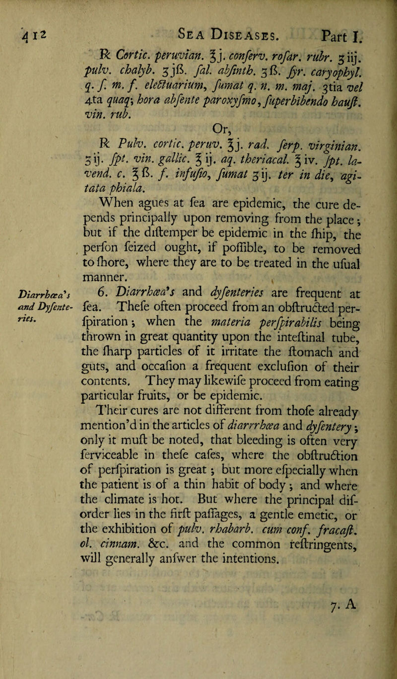 j i2 Sea Diseases. Part I. R Certic, peruvlan. %]. conferv, rofar, ruhr. ^iij. pulv. chalyh. 5j£. fal ahfmth. 5B. fyr. caryophyl. q. f m. f. ele5iuarium^ fumat q. n. m, maj. 3tia vel 4ta quaq\ hora abfente paroxyfmo ^ fuperbibendo hauft, vin. rub. Or, R Puh. cortic. peruy. gj. rad. ferp. Virginian. 5y- fp*' g^Uic. § ij. aq. theriacal g iv. Jpt. k- vend. c. f. infufio., fumat ter in die.^ agi^ tata phiala. When agues at fea are epidemic, the cure de¬ pends principally upon removing from the place *, but if the diftemper be epidemic in the fhip, the , perfon feized ought, if poffible, to be removed to fhore, where they are to be treated in the ufual manner. Viarrhaa^ 6. Diarrhm's and dyfenteries are frequent at and Dyfente- fea. Thcfc often proceed from an obftrucled per- nes. fpiration j when the materia perfpirabilis being thrown in great quantity upon the inteflinal tube, the fharp particles of it irritate the ftomach and guts, and occafion a frequent exclufion of their contents. They may likewife proceed from eating particular fruits, or be epidemic. I'heir cures are not different from thofe already mention’d in the articles of diarrrhcea and dyfentery; only it muft be noted, that bleeding is often very fervkeable in thefe cafes, where the obftrudtion of perfpiration is great; but more efpecially when the patient is of a thin habit of body ; and where the climate is hot. But where the principal dif- order lies in the firfl palfages, a gentle emetic, or the exhibition of puh. rhabarb. cum conf. fracaft. ol. cinnam. Szc. and the common reftringents, will generally anfwer the intentions.