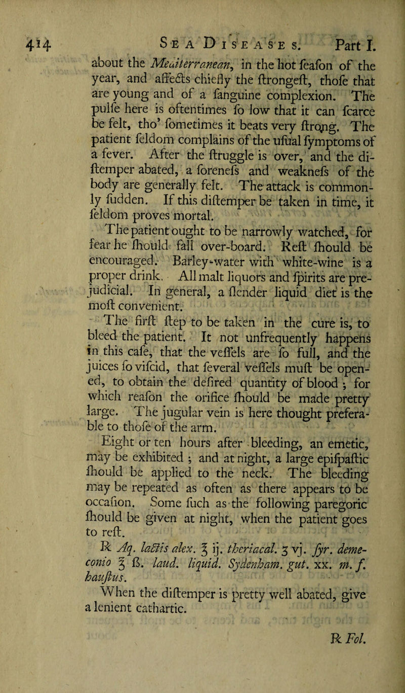 about the Meuiterranean^ in the hot fealbn of the year, and affedls chiefly the flrongeft, thofe that are young and of a fanguine complexion. The pulfe here is oftentimes fo low that it can fcarce be felt, tho’ fometimes it beats very fl:ro;ig. The patient feldom complains of the ufual fymptoms of a fever. After the ftruggle is over, and the di- ftemper abated, a forenefs and weaknefs of the body are generally felt. The attack is common¬ ly fudden. If this diftemper be taken in time, it feldom proves mortal. The patient ought to be narrowly watched, for fear he fhould fall over-board. Reft Ihould be encouraged. Barley-water with white-wine is a proper drink. All malt liquors and Ipirits are pre¬ judicial. In general, a flender liquid diet is the moft convenient. The firft ftep to be taken in the cure is, to bleed the patient. It not unfrequently happens in this cafe, that the velTels are fo full, and the juices fo vifeid, that feveral veflels muft be open¬ ed, to obtain the deflred quantity of blood ; for whicii reafon the orifice fhould be made pretty large. The jugular vein is here thought prefera¬ ble to thofe of the arm. Eight or ten hours after bleeding, an emetic, may be exhibited ; and at night, a large epilpaftic ftiould be applied to the neck. The bleeding may be repeated as often as there appears to be occafion. Some fuch as the following paregoric fhould be given at night, when the patient goes to reft. R Aq. laEiis alex. ^ ij. theriacal. 5 vj. fyr. deme- conio 5 ft. laud, liquid. Sydenham, gut. xx. jn. f. hauftus. When the diftemper is pretty well abated, give a lenient cathartic. R Fol.