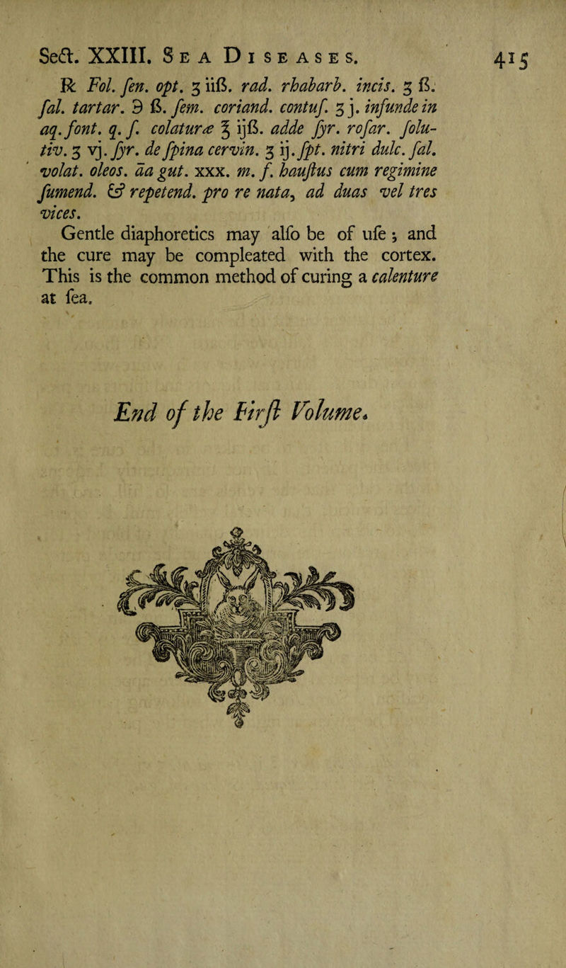 R Fol. fen, opt. 3 ii8. rad, rhabarh. inch, 5 fal, tartar. 9 fern, coriand. contuf. inf unde in aq.font, q. f, colatura % ijfi. adde fyr, rofar. folu- tiv. 3 yj.Jyr. de fpina cervin. 3 i].fpt, nitri dulc. fal. volat. oleos. da gut. xxx, m. f. hauftus cum regimine fumend, repetend, pro re nata^ ad duas vel tres vices. Gentle diaphoretics may alfo be of ufe ; and the cure may be compleated with the cortex. This is the common method of curing a calenture at fea. End of the firjl Volume.