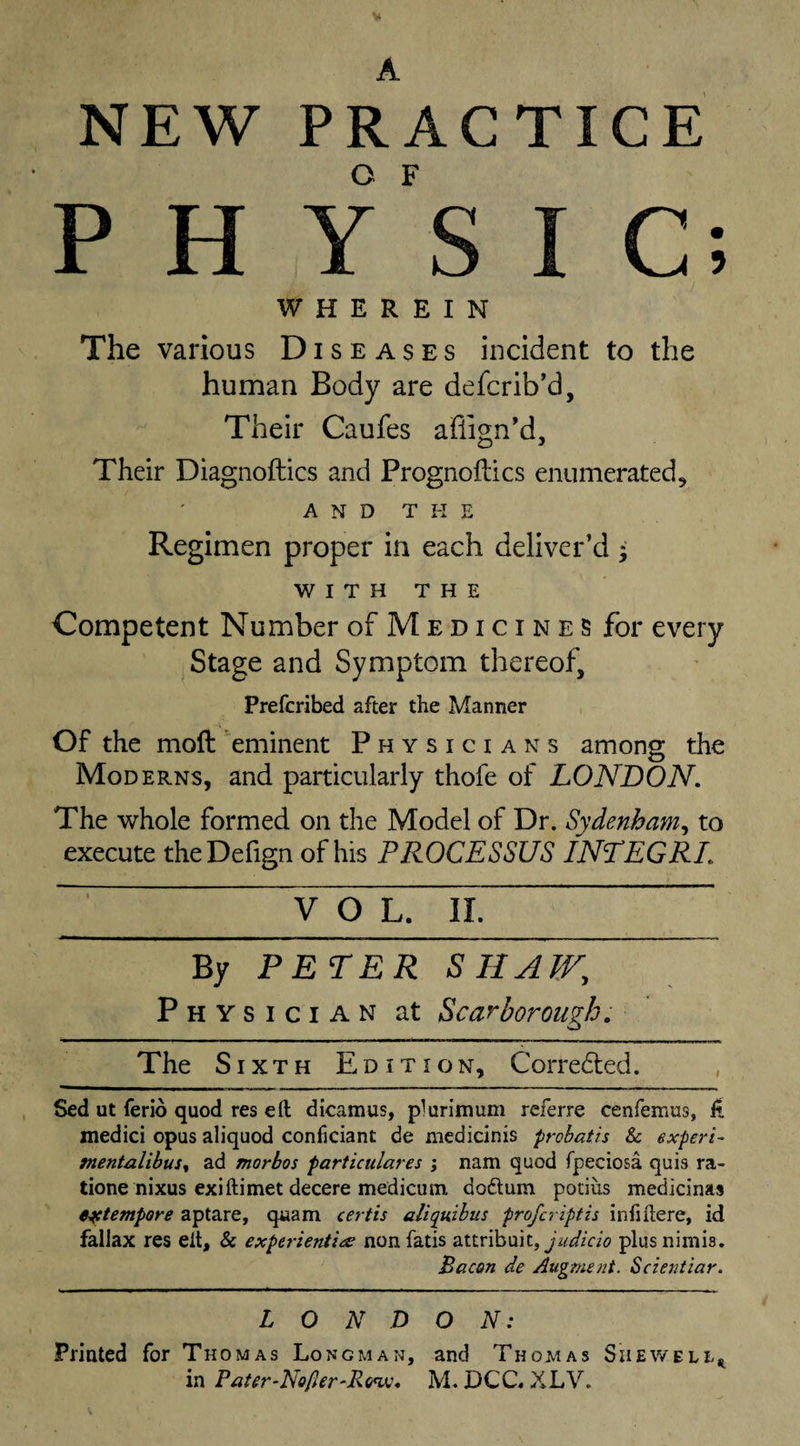 A NEW PRACTICE P H y's I C; WHEREIN The various Diseases incident to the human Body are defcrib’d. Their Caufes aflign’d. Their Diagnoftics and Prognoilics enumerated, AND THE Regimen proper in each deliver’d * WITH THE Competent Number of Medicines for every Stage and Symptom thereof, Prefcribed after the Manner Of the moft eminent Physicians among the Moderns, and particularly thofe of LONDON, The whole formed on the Model of Dr. Sydenham, to execute theDefign of his PROCESSUS INTEGRL VOL. II. By PETER SHAW, Physician at Scarborough. The Sixth Edition, Corredted. Sed ut ferio quod res eft dicamus, plurimum referre cenfemus, ft medici opus aliquod confidant de medicinis prohatis 8c expert- mentalihus^ ad morbos particulares ; nam quod fpedosa quis ra- tione nixus exiftimet decere medicum, doftum potius medicinas extempore aptare, qaam certis aliqmhus preferiptis infiftere, id fallax res eft, &amp; experieniins nonfatis attribuit, jW/do plusnimis. Bacon de Augment. Scientiar. L O N D O N: Printed for Thomas Longman, and Thoaias Shewell^ in Pater-Nofier'Rtnsj, M. DCC* XLV. S