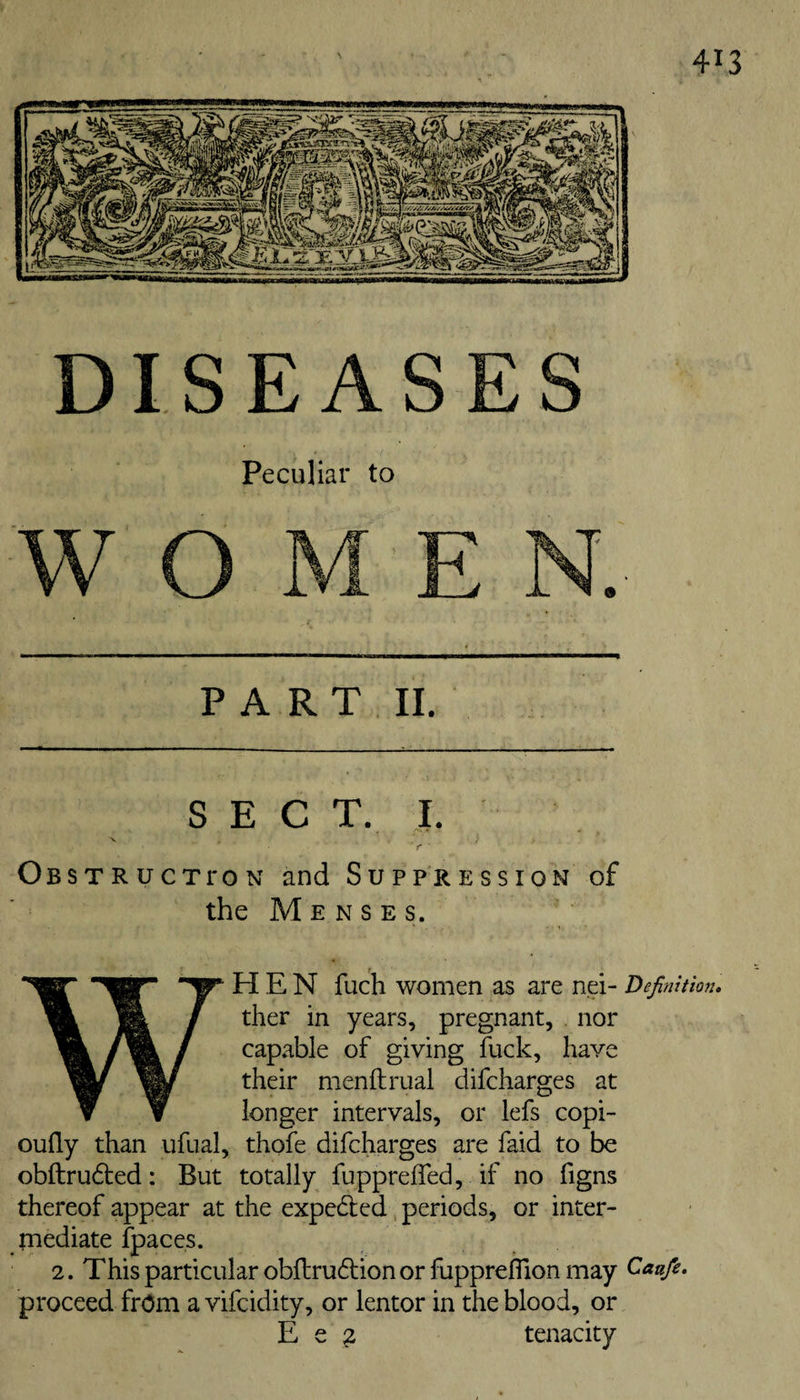 DISEASES Peculiar to PART II. SECT. I. X Obstructpon and Suppression of the Menses. HEN fuch women as are nei- Definition* ther in years, pregnant, nor capable of giving fuck, have their menftrual difcharges at longer intervals, or lefs copi- oufly than ufual, thofe difcharges are faid to be obftru6ted: But totally fuppreiTecl, if no figns thereof appear at the expelled, periods, or inter¬ mediate fpaces. 2. This particular obftrudfion or fupprelTion may Caufe. proceed from a vifcidity, or lentor in the blood, or E e 2 tenacity