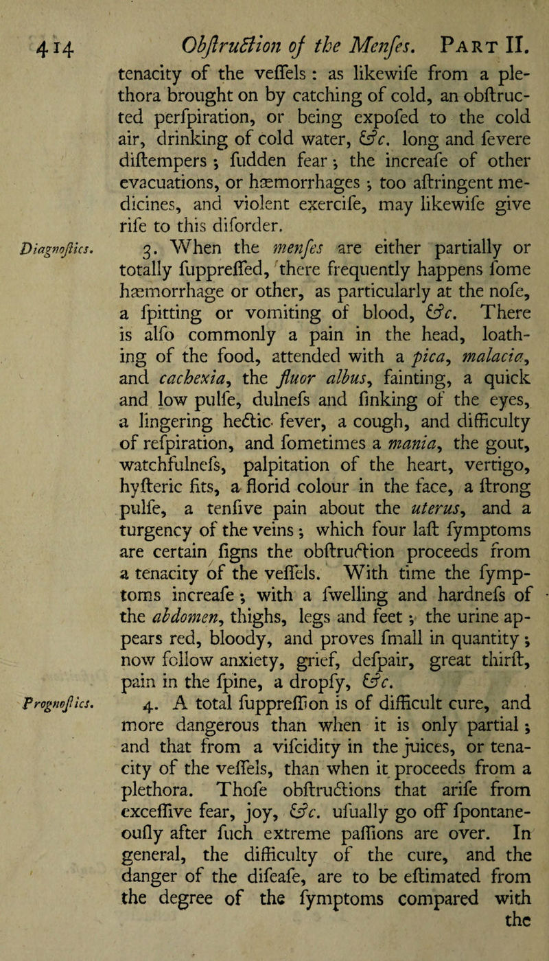 tenacity of the veflels : as likewife from a ple¬ thora brought on by catching of cold, an obftruc- ted perfpiration, or being expofed to the cold air, drinking of cold water, fsfc. long and fevere diftempers *, fudden fear *, the increafe of other evacuations, or htemorrhages •, too aftringent me¬ dicines, and violent exercife, may likewife give rife to this diforder. Diagmjius. 3. When the menfes are either partially or totally fiippreffed, there frequently happens fome hjemorrhage or other, as particularly at the nofe, a fpitting or vomiting of blood, There is alfo commonly a pain in the head, loath¬ ing of the food, attended with a pica^ malacia^ ^ and cachexia^ the Jiuor alhus^ fainting, a quick and low pulfe, dulnefs and finking of the eyes, a lingering hedfic- fever, a cough, and difficulty of refpiration, and fometimes a mania^ the gout, watchfulnefs, palpitation of the heart, vertigo, hyfteric fits, a florid colour in the face, a ftrong pulfe, a tenfive pain about the uterus^ and a turgency of the veins ; which four laft: fymptoms are certain figns the obftrudfion proceeds from a tenacity of the veflels. With time the fymp¬ toms increafe; with a fwelling and hardnefs of the abdomen^ thighs, legs and feet *, the urine ap¬ pears red, bloody, and proves fmall in quantity •, now follow anxiety, grief, defpair, great thirfl:, pain in the fpine, a dropfy, fsfe. Progfwjllcs. 4. A total fuppreffion is of difficult cure, and more dangerous than when it is only partial; and that from a vifcidity in the juices, or tena¬ city of the veflTels, than when it proceeds from a plethora. Thofe obftrudlions that arife from cxcefllve fear, joy, ^c. ufually go off fpontane- oufly after fuch extreme pafllons are over. In general, the difficulty of the cure, and the danger of the difeafe, are to be eftimated from the degree of the fymptoms compared with