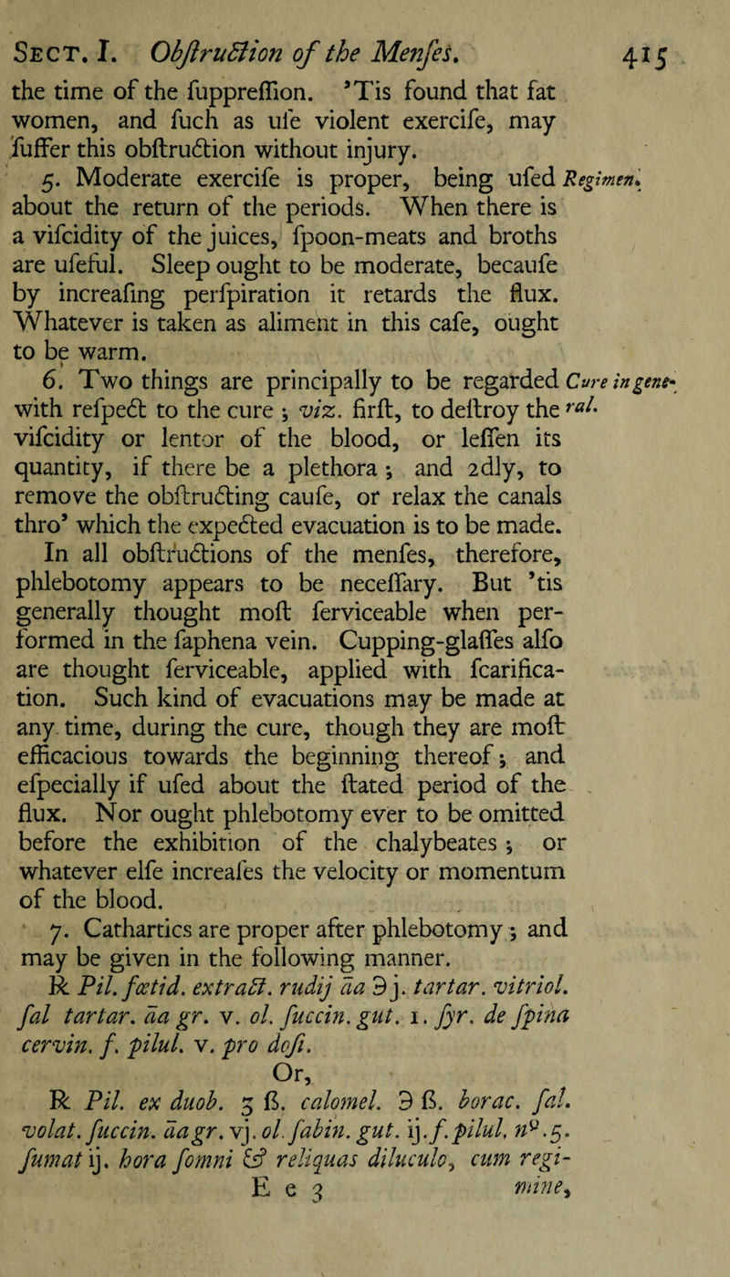 the time of the fuppreflion. ’Tis found that fat women, and fuch as ufe violent exercife, may fuffer this obftru6tion without injury. 5. Moderate exercife is proper, being ufed Regimen, about the return of the periods. When there is a vifcidity of the juices, fpoon-meats and broths are ufeful. Sleep ought to be moderate, becaufe by increafing perfpiration it retards the flux. Whatever is taken as aliment in this cafe, ought to be warm. ■» 6. Two things are principally to be regarded with refpedt to the cure ; viz. firlt, to deltroy the vifcidity or lentor of the blood, or leflfen its quantity, if there be a plethora *, and idly, to remove the obftrudling caufe, or relax the canals thro’ which the expedled evacuation is to be made. In all obfl;fu6lions of the menfes, therefore, plilebotomy appears to be neceflfary. But ’tis generally thought mofl: ferviceable when per¬ formed in the faphena vein. Cupping-glaflTes alfo are thought ferviceable, applied with fcarifica- tion. Such kind of evacuations may be made at any. time, during the cure, though they are mofl: efficacious towards the beginning thereof j and efpecially if ufed about the ilated period of the , flux. Nor ought phlebotomy ever to be omitted before the exhibition of the chalybeates ^ or whatever elfe increafes the velocity or momentum of the blood. 7. Cathartics are proper after phlebotomy ; and may be given in the following manner. R Fil.fcetid. extract, rudij aad]. tartar, vitriol, fal tartar, da gr, v. ol. fuccin. gut. i. jyr. de fpina cervin. f. plul. v. fro dofi. Or, R Fil. ex diioh. 5 B. calomel. 3 B. horac. fal. volat. fuccin. dagr.Y].ol.fabin. gut. i].f.f ilul, fumat 'i]. hora fomni fs? reliquas diluculo^ cum regi- E e 3 nnne^