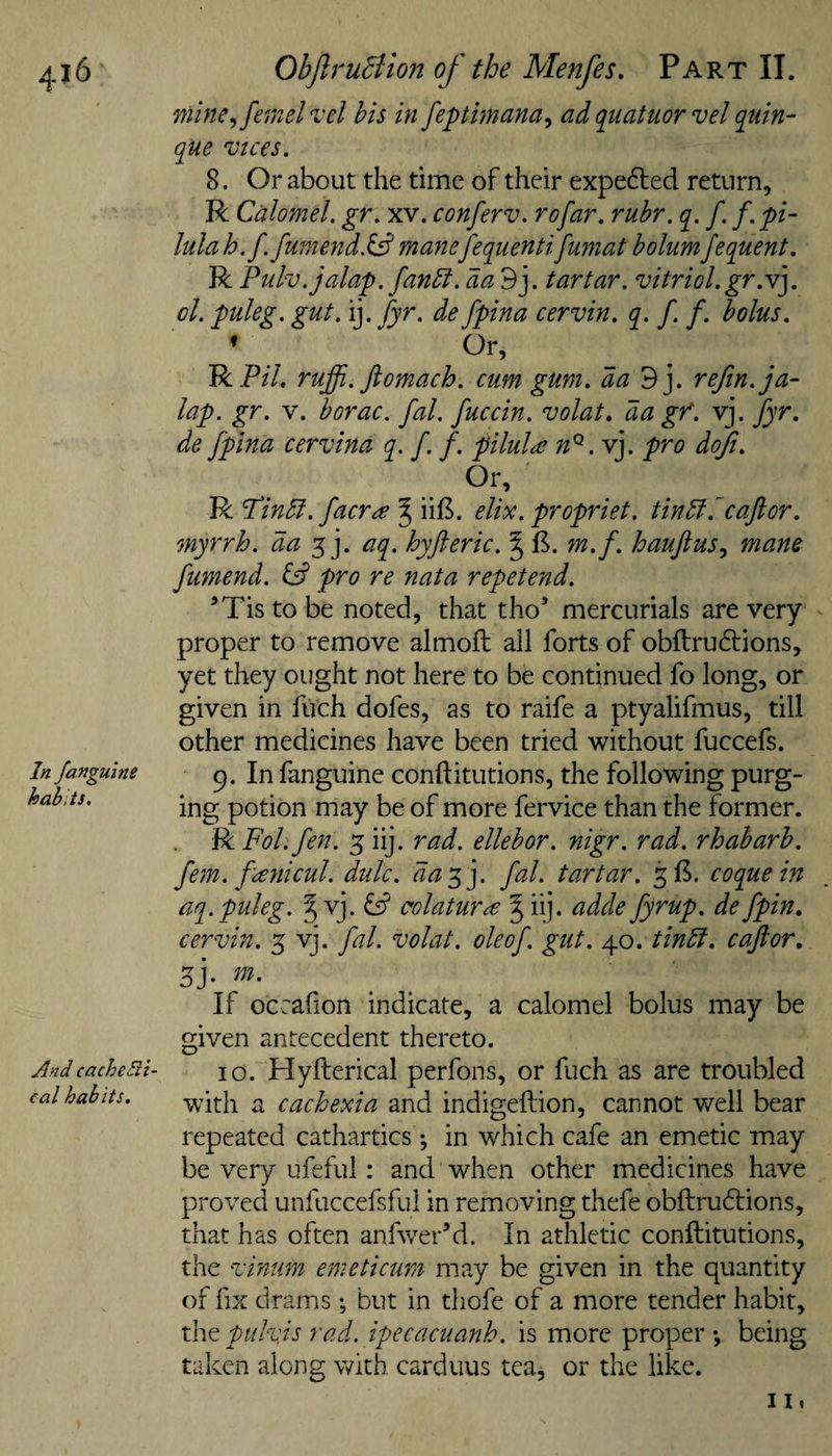 In /anguine habits. And cacheSli- cal habits. mine., fern el ^ el his in feptimana^ ad quatuor vel quin- que vices. 8. Or about the time of their expedled return, R Calomel, gr. xv. conferv. rofar. ruhr. q. f. f.pi- lulah.f. fumend.& manefequenttfumat bolumjequent. R Pulv.jalap. fanbt. da 9j. tartar, vitriol.gr.v]. ol. puleg. gut. ij. fyr. de fpina cervin. q. f. f. bolus. ♦ Or, RP/7. ruffi. Jlomach. cum gum. da^y refin.ja- lap. gr. V. borac. fal. fuccin. volat. da gf. vj. fyr. de fpina cervina q. f. f. pilule n^.Y]. pro doji. R Pindl. facr^ ^ ii£. elix. propriet. tindi. caftor. myrrh, da 5 j. aq. hyfteric. § m.f. haujlus^ mane fumend. pro re nata repetend. ’Tistobe noted, that tho’ mercurials are very proper to remove almoft all forts of obftrudtions, yet they ought not here to be continued fo long, or given in fuch dofes, as to raife a ptyalifmus, till other medicines have been tried without fuccefs. 9. In fanguine conftitutions, the following purg¬ ing potion may be of more fervice than the former. BiFol.fen. 5 iij. rad. ellebor. nigr. rad. rhabarb. fern, fanicul. dulc. daf]. fal. tartar. 5^. coque in aq. puleg. § vj. colatur^ 5 iij. adde fyrup. de fpin. cervin. 5 vj. fal. volat. oleof. gut. 40. tinbl. cajior, sj- If occafion indicate, a calomel bolus may be given antecedent thereto. 10. Hyfterical perfons, or fuch as are troubled with a cachexia and indigeftion, cannot well bear repeated cathartics in w^hich cafe an emetic may be very iifeful; and when other medicines have proved unfuccefsful in removing thefe obftrudlions, that has often anf^ver’d. In athletic conftitutions, the vinum emeticum may be given in the quantity of fix drams •, but in thofe of a more tender habit, the pulvjs rad. ipecacuanh. is more proper *, being taken along with carduus tea, or the like.