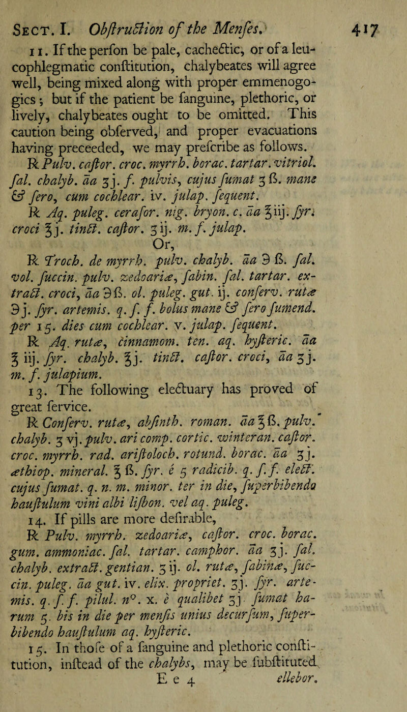 11. If the perfon be pale, cachectic, or of a leu- cophlegm adc conftitudon, chalybeates will agree well, being mixed along with proper emmenogo- gics ♦, but if the patient be fanguine, plethoric, or lively, chalybeates ought to be omitted. This caution being obferved, and proper evacuations having preceeded, we may prefcribe as follows. VcPtilv. cciftor. croc^ myTrh. horac, tartar, vitriol, fal. chalyb, aa /. fulvis., cujus fumat 3 6. mam ^ fero., cum cochlear, iv. julap. fequent. R Aq. puleg. cerafor. mg. bryon. c. aa ^Ayfyn croci tinbi. caftor, fi]. m.f. julap. Or, R Troch. de myrrh, pulv. chalyb. da 9 B. fal, vol. fuccin. pulv. zedoari^., fabin. fal. tartar, ex- tradl. croci.y da ol. puleg. gut. ij. conferv. rut^e ’B]. fyr. artemis. q.f. f. bolus mane &amp; ferofumend, per 15. dies cum cochlear, y. julap. fequent. R fzq, rut£., cinnamom. ten. aq. hyfteric. da %n].fyr. chalyb.^]. tindl, caftor. croci^ da^j, m. f. julapium. 13. The following eleduary has proved of great fervice. Vi Conferv. rut^e., ahfinth. roman. da%V&gt;.pulv,‘ chalyb. 3 yfpulv. ari comp, cortic. winter an. caftor. croc, myrrh, rad. ariftoloch. rotund, borac. d.a 3j. &lt;ethiop. mineral. 3 fyr. e 5 radicib. q. ff eledt'. cujus fmnat. q. n. m. minor, ter in die., Juperbibenda hauftulum vinialbi lifbon. vel aq. puleg. 14. If pills are more defirable, R Pulv. myrrh, zedoaria., caftor. croc, borac. gum. ammoniac, fal. tartar, camphor, aa 3j. fal. chalyb. extradi. gentian. 3ij. ol. rut^fabina., fuc¬ cin. puleg. da gut. iv. elix. propriet. fy fyr. arte- mis. q.ff pilul. n^. x. e qualibet fy fumat ha- rum 5. bis in die per menfis unius decurfum^ fuper- bibendo hauftulum aq. hyfteric, 15. In thofe of a fanguine and pledioric condi- tution, inftead of the chalybs., may be fubilituted, E e 4 ^ elkhor.