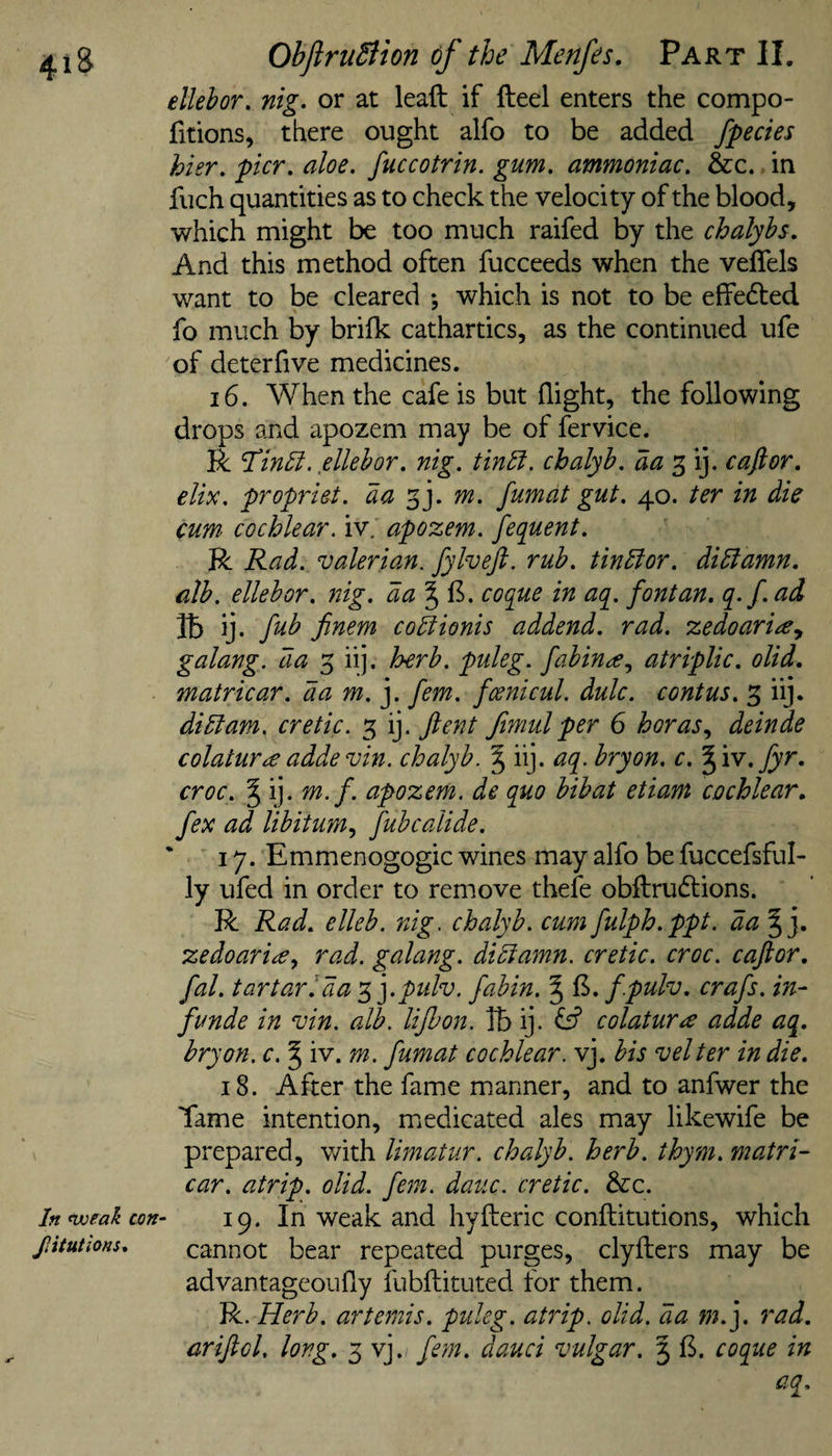 ellehor, nig. or at leaft if fteel enters the compo- fitions, there ought alfo to be added fpecies hier, pier, aloe, fuccotrin. gum. ammoniac. &amp;c. in fuch quantities as to check the velocity of the blood, which might be too much raifed by the chalyhs. And this method often fucceeds when the veffels want to be cleared *, which is not to be effedfed fo much by brifk cathartics, as the continued ufe of deter five medicines. 16. When the cafe is but flight, the following drops and apozem may be of fervice. R 'T’in^l. ellehor. nig. tin5i. chalyb. aa 3 ij. caflor. elix. propriet. aa gj. m. fumdt gut. 40. ter in die cum cochlear, iv, apozem. fequent. R Rad. valerian, fylvf:. rub. tinElor. diglamn. alb. ellehor. nig. da%^. coque in aq. font an. q.f. ad lb ij. fub Jinem co5iionis addend, rad. zedoari^y galang. da 3 iij. herb, puleg. fabin^^ atriplic. olid, matricar. da m.y fern, fcenicul. dulc. contus. 3 iij. didlam. cretic. 3 ij. fteyrt fimulper 6 boras^ deinde colatura addevin. chalyb. § iij. aq. bryon. c. % 'iy.fyy'. croc. ^ ij. m.f. apozem. de quo bibat etiam cochlear, fex ad libitum., fubcalide. * 17. Emmenogogic wines may alfo be fuccefsful- ly ufed in order to rem.ove thefe obftrudtions. R Rad. elleb. nig. chalyb. cum fulph.ppt. da | j. zedoari^y rad. galang. didiamn. cretic. croc, caftor. fal. tartar I da ^].pulv. fabin. § f.pulv. crafs. in- funde in vin. alb. lijhon. lb ij. colatura adde aq. bryon. c. § iv. m. fumat cochlear, vj. his velter in die. 18. After the fame manner, and to anfwer the Tame intention, medicated ales may likewife be prepared, with limatur. chalyb. herb. thym. matri¬ car. atrip, olid. fern. dauc. cretic. 3cc. In^eakcon^ 19. In weak and hyfteric conftitutions, which ptutions. cannot bear repeated purges, clyfters may be advantageoufly fubftituted for them. R. Herb, artemis. puleg. atrip, olid, da j. rad. ariftcl, long. 3 vj. fe?n. dauci vulgar. 5 £. coque in aq.