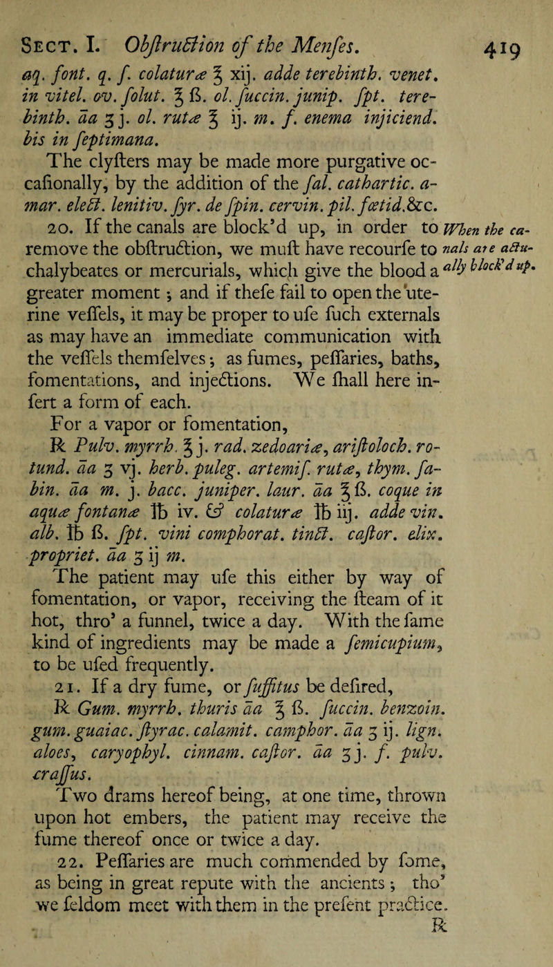 font. q. f colatur^e ^ xij. adde terebinth, venet, in vitel. av.folut. §15. ol. fuccin. junip. fpt. tere¬ binth. da '^]. ol. rut^ § tn. f. enema injiciend. bis in feptimana. The clyfters may be made more purgative oc- calionally, by the addition of the fal. cathartic, a- mar. ele^. lenitiv.fyr. de fpin. cervin, pil.fcetid.^c, 20. If the canals are block’d up, in order to when the ca- remove the obftru6tion, we mull have recourfe to nah aie aau- chalybeates or mercurials, which give the blood a greater moment ♦, and if thefe fail to open the ute¬ rine velTels, it may be proper to ufe fuch externals as may have an immediate communication with the velTels themfelves *, as fumes, pelTaries, baths, fomentations, and injediions. We lhall here in- fert a form of each. For a vapor or fomentation, R Fulv. myrrh. § j. rad. zedoariee, ariftoloch. ro¬ tund. da herb, puleg. artemif rutte., thym. fa- bin. da m. j. bacc. juniper, laur, da §15. coque in aquee fontance Tb iv. ^ colatura Ibhj. addevin, alb. lb 15. fpt, vini comphorat. tinbi. caftor. dix. propriet. da The patient may ufe this either by way of fomentation, or vapor, receiving the fteam of it hot, thro’ a funnel, twice a day. With the fame kind of ingredients may be made a femicupium^ to be ufed frequently. 21. If a dry fume, or fuffitus be defired, R Gum. myrrh, thuris da § 15. fuccin. benzoin, gum. guaiac.ftyrac. calamit. camphor, da lign. aloes., caryophyl. cinnam. caftor. da f. pulv. £rajfus. Two drams hereof being, at one time, thrown upon hot embers, the patient may receive the fume thereof once or twice a day. 22. PelTaries are much commended by Tome, as being in great repute with the ancients; tho’ we feldom meet with them in the prefent pra6lice. R