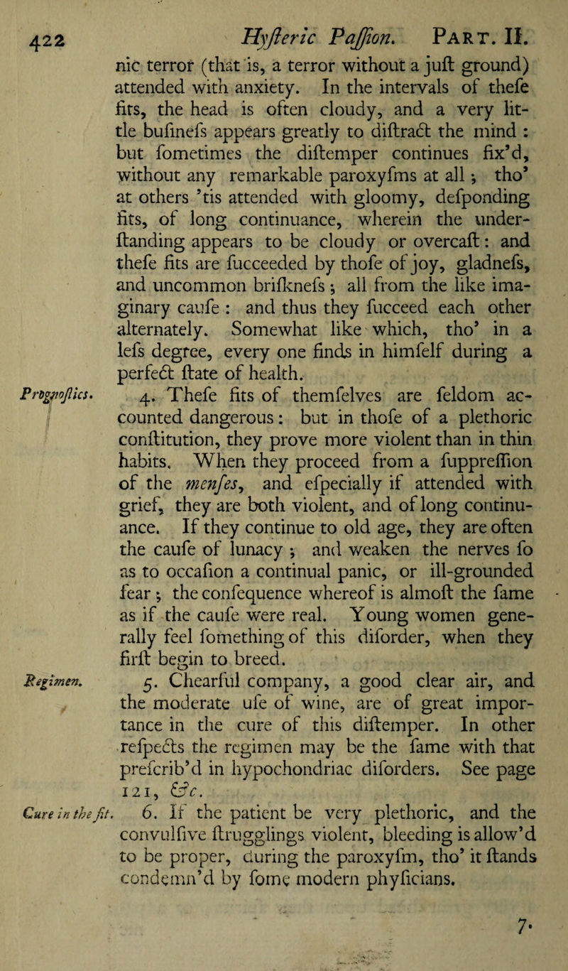 nic terror (that is, a terror without a juft ground) attended with anxiety. In the intervals of thefe firs, the head is often cloudy, and a very lit¬ tle bufinefs appears greatly to diftradt the mind ; but fometimes the diftemper continues fix’d, without any remarkable paroxyfms at all •, tho’ at others ’tis attended with gloomy, defponding fits, of long continuance, wherein the under- ftanding appears to be cloudy or overcaft: and thefe fits are fucceeded by thofe of joy, gladnefs, and uncommon brifknefs ; all from the like ima¬ ginary caufe : and thus they fucceed each other alternately. Somewhat like which, tho’ in a lefs degree, every one finds in himfelf during a perfedl ftate of health. Pngfiojlks. 4. Thefe fits of themfelves are feldom ac¬ counted dangerous: but in thofe of a plethoric conftitution, they prove more violent than in thin habits. When they proceed from a fiippreflion of the menfes^ and cfpecially if attended with grief, they are both violent, and of long continu¬ ance. If they continue to old age, they are often the caufe of lunacy ; and v/eaken the nerves fo as to occafion a continual panic, or ill-grounded fear ; the confequence whereof is almoft the fame as if the caufe were real. Young women gene¬ rally feel fomething of this diforder, when they firft begin to breed. Begzmen. 5. Chearful company, a good clear air, and the moderate ufe of wine, are of great impor¬ tance in the cure of this diftemper. In other refpedls the regimen may be the fame with that preferib’d in hypochondriac diforders. See page 121, ^c. Cure in the fit. 6. If the patient be very plethoric, and the convulfive ftrugglings violent, bleeding is allow’d to be proper, during the paroxyfm, tho’ it ftands condemn’d by fome modern phyficians. 7-