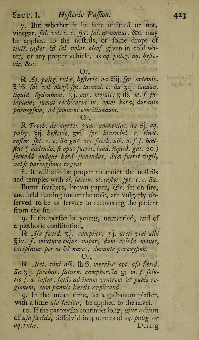 7. But whether it be here omitted or not, vinegar, faL voL c, c. fpt. fal. armoniac. &amp;:c. may be applied to the noftrils, or fome drops of tin5l. caftor. fal. volat. oleof given in cold wa¬ ter, or any proper vehicle, as aq.puleg. aq. hyfte- ric. &amp;c. Or, R Aq.puleg. rut^e., hyfteric. 3a ^iij.j5'^. artemis, ^ \9:i. fal. voL oleof fpt. lavend. c. da f\r\. laudan. liquid. Sydenham, g j. aur. mofaic. 3 iB. m.f. ju- lapium\ fumat cochlearia iv. omni bora., durante paroxyfmo.^ ad fomnum conciliandum. Or, R ’Troch. de myrrh, gum. ammoniac, da 9j. aq. puleg. §ij. hyfteric. 3vi. fpt. lavendul. c. tintf. caftor fpt. c. c. da gut. q^o. facch. alb. q&gt;ff&gt; hoM- ftus ( addendo.,fi opus fuerit.^ laud, liquid, gut. 20.) fecundd qudque herd fumendus., dum fuerit vigil^ 'uelfi paroxyfmus urgeat. 8. It will alfo be proper to anoint the nodrils and temples with ol.fuccin. ol. caftor. fpt. c. c. da. Burnt feathers, brown paper, ^c. fet on fire, and held fuming under the nofe, are vulgarly ob- ferved to be of fervice in recovering the patient from the fit. 9. If the perfon be young, unmarried, and of a plethoric conftitution, R Afa foetid. 31]. camphor. 3], aceti vini alhi Si'- /• mixtura cujus vapor., dum calida manet., excipiatur per os ^ nares., durante paroxyfino. Or, R Acet. vini alb. Ibl^. myrrh £ opt. afa foetid, da qf\]. facchar. faturn. camphor.da fy m.f. folu- tio f. a. inftar. fotus ad immn ventrem ^ pubis re~ gionem.^ cumpannis linteis applicand. 9. In the mean time, let a galbanum plafter, with a little afa foetida., be applied to the navel. 10. If the paroxyfm continues long, give a dram of afa fcctida^ ddfolv'd in 4 ounces of aq.puleg. or aq. riit£. During