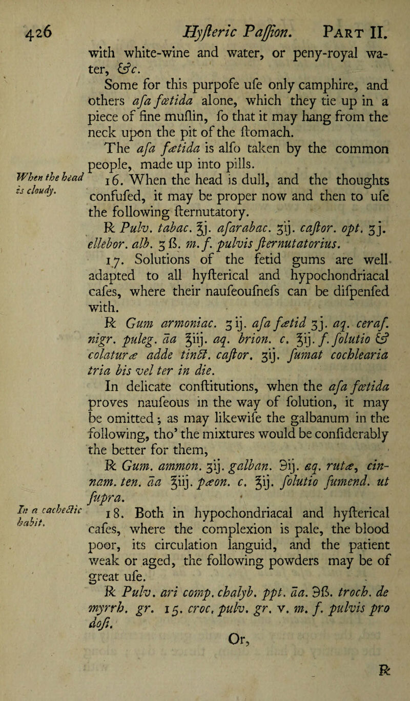 When the head is chudy. In a cachediic habit. with white-wine and water, or peny-royal wa¬ ter, ^c. Some for this purpofe ufe only camphire, and others afa fcetida alone, which they tie up in a piece of fine muflin, fo that it may liang from the neck upon the pit of the Ifomach. The afa fatida is alfo taken by the common people, made up into pills. 16. When the head is dull, and the thoughts confufed, it may be proper now and then to ufe the following fternutatory. R Pulv. tahac. Jj. afar abac. ^ij. caflor. opt, 5], ellehor. alb. m. f. pulvis fternutatorius. 17. Solutions of the fetid gums are well adapted to all hyfterical and hypochondriacal cafes, where their naufeoufnefs can be difpenfed with. R Gum armoniac. ^ij. afa feetid 3j. aq^. ceraf. nigr. puleg. da §iij. aq. hrion. c. f. folutio colatuTee adde tindt, c aft or, ^ij. fumat cochlearia tria bis vel ter in die. In delicate conftitutions, when the afa fcetida proves naufeous in the way of folution, it may be omitted *, as may likewife the galbanum in the following, tho’ the mixtures would be confiderably the better for them, R Gum. ammon. 3!]. galban. 9ij. aq, rutee., cin- nam.ten. da peeon. c. Jij. folutio fumend. ut fupra, 18. Both in hypochondriacal and hyfterical cafes, where the complexion is pale, the blood poor, its circulation languid, and the patient weak or aged, the following powders may be of great ufe. R Pulv, ari comp, chalyb, ppt. da. 9B. troch. de myrrh, gr, 15. croc, pulv, gr, y, m, f. pulvis pro dofu Or,