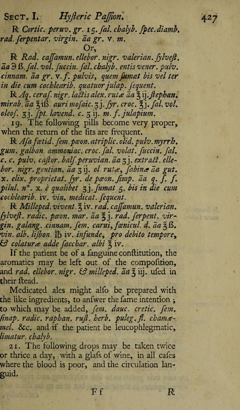 R Cor tic, peruv. gr, i chalyh, fpec.diamh, rad.ferpentar, virgin, da gr, v. m. Or, R Rad. cajfamun, ellebor. nigr, valerian, [ylveft, da 9 ^.fal. vol, fuccin. fal. chalyb, entis vener, pulv, cinnam. da gr. v,f, pulvis^ quern jkmat bis vel ter in die cum cochlearib. quatuor julap. fequent. R Aq, ceraf. nigr. labiisakic. rut a da § \].Jlephani mirab. da aurimofaic.'^].fyr. croc. %],fal.vol, oleof. 5j. fpt. lav end. c. 3 ij. m. f. julapium. . 19. The following pills become very proper, when the return of the fits are frequent. BiAfa foetid, fern, pee on. atriplic. olid. pulv. myrrh, gum, galhan. ammoniac, croc. fal. volat. fuccin. fal, c, c. pulv. c aft or. half.per uvian. da 3 j. extract, elle¬ bor. nigr. gentian, da ^ oL rut^e.^ fahina da gut, X. elix. proprietat. fyr. de pee on. fimp. da q, f. f, pilul. n'^. X. e qualibet fumat 5. bis in die cum cochlearib. iv. vin, me die at. fequent. R Milleped. vivent. § iv. rad. cajfamun. valerian, fylveft. radic. pceon. mar. da^]. rad. ferpent. vir¬ gin. galang. dnnam. fern. carui.^fcenicul. d. da 56, vin. alb. lijbon. lb iv. mfunde&lt;, pro debito tempore., lA colatura adde face bar. albi ^ iv. If the patient be of a fanguine conftitution, the aromatics may be left out of the compofition, and rad. ellebor. nigr. milleped. ^ iij. ufed in their ftead. Medicated ales might alfo be prepared with the like ingredients, to anfwer the fame intention ; to which may be added, fern. dauc. cretic. fern, ftnap. radic. raphan. ruft. herb, puleg.fl. chamee- mel. &amp;c. and if the patient be ieucophlegmatic, limatur. chalyb. 21. The following drops may be taken twice or thrice a day, with a glafs of wine, in all cafes where the blood is poor, and the circulation lan¬ guid.