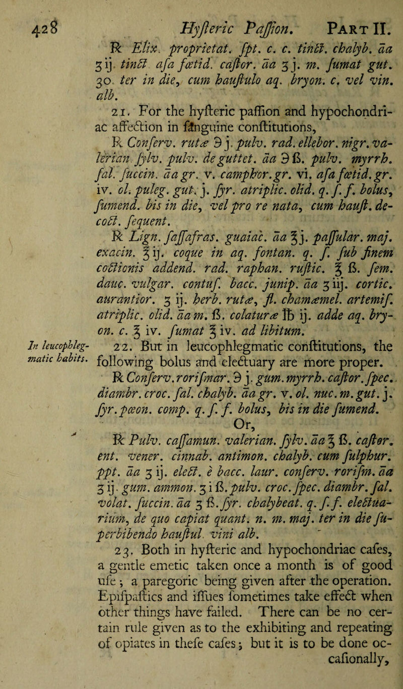 R Etix, proprietat, fpt, c. c, tintf, chalyh, aa 31]. tm5l afa feetid. cafior. da m. Jumat gut. 30. ter in die^ cum hauftulo aq^, fry on, c, vel vin. alb. 'll. For the hyfteric pafTion and hypochondri¬ ac affedlion in f^nguine conftitutions, R Conferv. rut£ Bypulv. rad.ellebor. mgr, va¬ lerian, jylv. pulv. deguttet. da pulv. myrrh, fal. fuccin. dagr. v. camphw.gr. vi. afafcetid.gr, iv. ol. puleg. gut. j. fyr. atriplic. olid. q. f.f. bolus^ fumend. bis in die., vel pro re nata^ cum haufi, de- codl. fequent. R Lign. faffafras. guaidc. da^'y paffular. maj, ^ exacin. §ij. coque in aq. font an. q. f. fub finem codlionis addend, rad. raphan. ruftic, % ft. fern, datic. vulgar, contuf. bacc. junip. da 3 iij. cortic, aurantior. 3 ij. herb. rut&lt;e, fl. chamamel. artemif atriplic. olid. dam. {!&gt;. colatura ij. adde aq. bry- on. c. § iv. fumat § iv. ad libitum, ht leucophleg- 22. But in leucophlegmatic conftitutlons, the matic habits, following bolus and elediuary are more proper. R Conferv. rorifmar. 9 j. gum. myrrh, caftor.fpec,. diambr. croc. fal. chalyb, dagr, v. ol. nuc. m.gut. j. fyr. pee on. comp, q.ff. bolus., bis in die fumend, R Pulv. caffamun. valerian, fylv, da ^ ft. caftor, ent. vener. cinnab. antimon. chalyb. cum fulphur, ppt. da 3 ij. eledi. e bacc. laur, conferv. rorifm, da 3 ij. gum. ammon. 3 i ^.pulv. croc.fpec. diambr. fal. volat, fuccin. da 3 ^.fyr. chalybeat. q.ff elediua- riiim^ de quo capiat quant, n, m. maj. ter in die fu- perbibendo hauJiuL vini alb. 23. Both in hyfteric and hypochondriac cafes, a gentle emetic taken once a month is of good ufe •, a paregoric being given after the operation. Epifpaftics and iftiies fometimes take effed: when other things have failed. There can be no cer¬ tain rule given as to the exhibiting and repeating of opiates in thefe cafes j but it is to be done oc- cafionally.