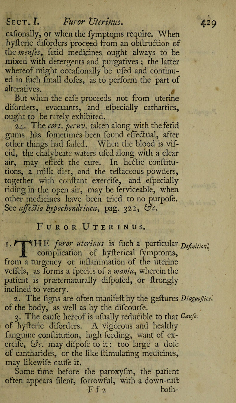 Sect. L Furor XJterinus. 4^9 cafionally, or when the fymptojns require. When hyfteric diforders proceed from an obflrudlion of the menfes^ fetid medicines ought always to be mixed with detergents and purgatives : the latter whereof might occafionally be ufed and continu¬ ed in fuch fmall dofes, as to perform the part of alteratives. ^ But when the cafe proceeds not from uterine diforders, evacuants, and efpecially cathartics, ought to be rarely exhibited. 24. The cort, peruv. taken along with the fetid gums has fometimes been found effe6tual, after other things had failed. When the blood is vif- cid, the chalybeate waters ufed along with a clear air, may effed the cure. In hediic conftitu- tions, a milk diet, and the tellaceous powders, together with conftant exercife, and efpecially riding in the open air, may be ferviceable, when other medicines have been tried to no purpofe. ScQ. affe5lio hypochondriaca^ pag. 322, Furor Uterinus. I. r IA H E furor uterinus is fuch a particular DefinitlonX i complication of hyfterical fymptoms, from a turgency or inflammation of the uterine veffels, as forms a fpecies of a mania^ wherein the patient is prseternaturally difpofed, or ftrongly inclined to venery. 2. The figns are often manifeflby the geftures Diaguoficsl of the body, as well as by the difeourfe. 3. The caufe hereof is ufually reducible to that Caufe. of hyfteric diforders. A vigorous and healthy fanguine conflitution, high feeding, want of ex¬ ercife, ^c. may difpofe to it: too large a dofe of cantharides, or the like Simulating medicines, may likewife caufe it. Some time before the paroxyfm, the patient often appears filent, forrowful, with a down-caS F f 2 bafii^