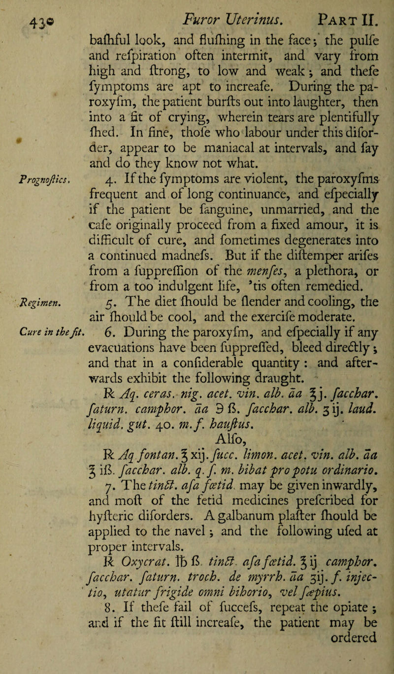 bafliful look, and flufhing in the face; the pulfe and refpiration often intermit, and vary from high and ftrong, to low and weak; and thefe fymptoms are apt to increafe. During the pa- &gt; roxyfm, the patient burfts out into laughter, then into a fit of crying, wherein tears are plentifully fhed. In fine, thofe who labour under this difor- der, appear to be maniacal at intervals, and fay and do they know not what. Prognojlics. 4, If the fymptoms are violent, the paroxyfms frequent and of long continuance, and efpecially if the patient be fanguine, unmarried, and the cafe originally proceed from a fixed amour, it is difficult of cure, and fometimes degenerates into a continued madnefs. But if the diftemper arifes from a fuppreflion of the menfes^ a plethora, or from a too indulgent life, ’tis often remedied. 'Regimen. 5. The diet filould be fiender and cooling, the air fiiould be cool, and the exercife moderate. Cure in the Jit. 6. During the paroxyfm, and efpecially if any evacuations have been fupprefled, bleed diredfly; and that in a confiderable quantity : and after¬ wards exhibit the following draught. R Aq^. ceras. nig. acet. vin. alb. aa §j. facchar, faturn. camphor, aa 9 B. facchar. alb. ^ij. laud, liquid, gut. 40. m.f. haujtus. Alfo, Vc Aq fontan.^xiy fucc. Union, acet. ^in. alb. da ^ iB. facchar. alb. q. f. m. bibat propotu ordinario. . 7. Th-Qtinbl. afa feetid, may be given inwardly, and moft of the fetid medicines preferibed for hyfiieric diforders. A galbanum plafter fiiould be applied to the navel ^ and the following ufed at proper intervals. R Oxycrat. Tb B, tinbl. afa feetid. J ij camphor, facchar. faturn&gt; troch. de myrrh, da fi]. f. injec- ' tio., utatur frigide omni bihorio^ vel frepius. 8. If thefe fail of fuccefs, repeat the opiate ; and if the fit ilill increafe, the patient may be ordered