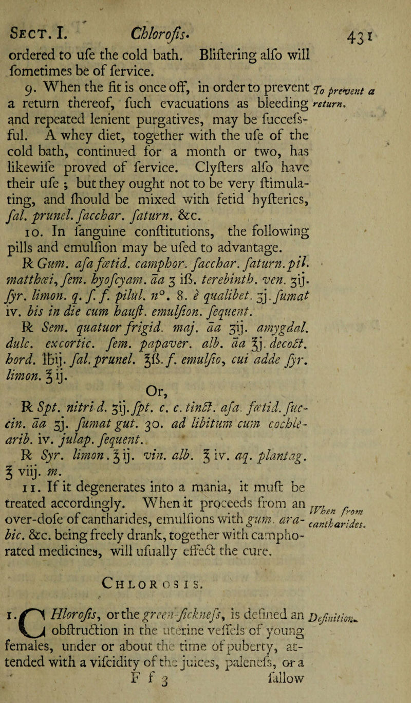 ordered to ufe the cold bath. Bliflering alfo will fometimes be of fervice. 9. When the fit is once off, in order to prevent 7^ present a return thereof, fuch evacuations as bleeding return, and repeated lenient purgatives, may be fuccefs- ful. A whey diet, together with the ufe of the cold bath, continued for a month or two, has likewife proved of fervice. Clyflers alfo have their ufe ; but they ought not to be very ftimula- ting, and fhould be mixed with fetid hyfterics, faL frimel, facchar. faturn. &amp;:c. 10. In languine conftitutions, the following pills and emulfion may be ufed to advantage. VcGum. afafotid. cmnphor. facchar. faturn. pU. • matthcci,^ fern, hyofcyam, daterebinth. ven. ^ij. fyr, limon. q. f f. pihl. . 8. e qualihet. fyfumat iv. his in die cum haufi. emulfion. fequent. R Sem. quatuor frigid, maj. da 5ij. amygdaL dulc. excortic. fem. papaver. alb, da decodt. hord. Vo^]. fal.prunel, Jfk/. emulJio.y cui adde fyr, limon. § ij. Or, R Spt. nitri d. f(].fpt. c. c. tindf. afa. fa:tid. fuc- cin. da 3j. fumat gut. 30. ad libitum cum cochle- arib. iv. julap. fequent. R Syr. limon. ^i]. vin. alb. %\sr. aq. plant ag. ^ viij. m. II. If it degenerates into a mania, it miift be treated accordingly. When it proceeds from over-dole ofcantharides, emulfions with^w;;?. ara- cantharldes. hie. &amp;c. being freely drank, together with campho¬ rated medicines, will ufually elfedl the cure. Chlorosis. Hlorojis., orthtgreenficknefs., is dclined an obflrudlion in the uterine velfeis of young females, under or about the time of puberty, at¬ tended with a vifeidity of the juices, palenels, ora efinitiQV.,