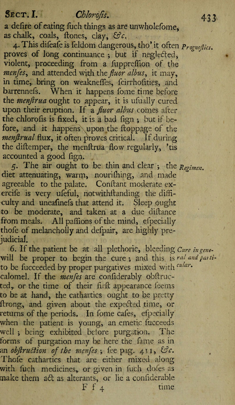 a defire of eating fuch things as are unwiiolefome, as chalk, coals, ftones, clay, &amp;c. 4. This difeafe is feldom dangerous, tho’ it often progncftics. proves of long continuance ; but if negledled, violent, proceeding from a fupprefTion of the menfes^ and attended with the fluor albus^ it may, in time, bring on weaknefTes, fcirrhofities, and barrennefs. When it happens fome time before the menftnia ought to appear, it is iifually cured upon their eruption. If a fluor alhus comes after the chlorofis is fixed, it is a bad fign ; but if be¬ fore, and it happeh^upon the ftoppage of the menftrual flux, it often proves critical. If during the diflemper, the rnenflrua flow regularly, ’tis accounted a good fign. 5. The air ought to be thin and clear ; the Regbnen, diet attenuating, warm, nourifiring, and made agreeable to the palate. Conftant moderate ex- ercife is very ufeful, notwithftanding the diffi¬ culty and uneafinefs that attend it. Sleep ought to be moderate, and taken at a due dillance from meals. All paffions of the mind, efpecially thofe of melancholly and defpair, are highly pre¬ judicial. 6. If the patient be at all plethoric, bleeding Cure hi gene- will be proper to begin the cure ; and this is rat and pai th to be fucceeded by proper purgatives mixed with calomel. If the menfes are confiderably obftruc- ted,. or the time of their hrfl appearance fserns to be at hand, the cathartics ought to be pretty ftrong, and given about the expedled time, or returns of the periods. In fome cafes, efpecially when the patient is young, an emetic fucceeds well ; being exhibited before purgation. The forms of purgation may be here the fame as in m obflrubfion of the menfesfee pag. 411, fsfr. Thofe cathartics that are either mixed along with fuch medicines,, or given in fuch dofes as make them ad as alterants, or lie a confiderable F f 4 time