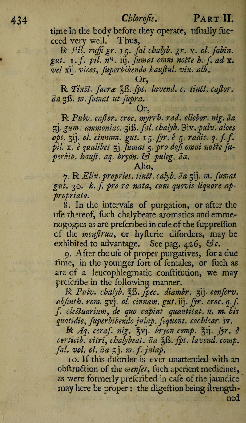 tlrne In the body before they operate, ufually fuc- ceed very well. Thus, R Pil. ruffi gr. 15. fal chalyh. gr. v. ol, fahin, gut, I./, pi, iij. fumat omnt no£le h. f, ad x. vel xij. vices^ fuperbibendo hauftul. vin. alb. Or, R faerie fpt. lavend, c, tinbl, caftor, da 315. m, fumat ut fupra. Or, R Pulv. cajlor, croc, myrrh, rad, ellebor. nig, da ^ygum. ammoniac, fal. chalyh. 'B\v,pulv, aloes ept, 3ij. ol, cinnam. gut. fyr, e 5. radio, q- ff pil. X. e qualibet 'fy fumat ^&gt;pro doji omni no^e fu- per bib. haufi. aq, bryon, Cff puleg. da, Alfo, 7. R Elite, propriet, tinbl. calyh, da ^ij. m. fumat gut. 30. h, f. pro re nata^ cum quovis liquore ap¬ propriate. 8. In the intervals of purgation, or after the life thereof, fuch chalybeate aromatics and emme- nogogics as are preferibed in cafe of the fupprefllon of the menjirua.^ or hyfteric diforders, may be exhibited to advantage. Seepag. 426, 9. After the ufe of proper purgatives, for a due time, in the younger fort of females, or fuch as are of a leucophlegmatic conftitution, we may preferibe in the following manner. R Pulv. chalyh. fpec, diambr. ^ij. conferv. abftnth, rom, ^vj. ol. cinnam. gut. iij. fyr. croc, q.f f. elebtuarium^ de quo capiat quaiititat. n, m. bis quotidie.j fuperbibendo julap. fequent. cochlear, iv. R Aq, ceraf. nig, §vj. bryon comp. ^ij. fyr, ^ certicib. citri,^ chalybeat. da fpt, lavend. comp, fal, vol. ol. da ^j. m, f. julap, 10. If this diforder is ever unattended with an obflrudion of the menfes.^ fuch aperient medicines, as were formerly preferibed in cafe of the jaundice may here be ptoper: the digeftion being ftrength- ned /