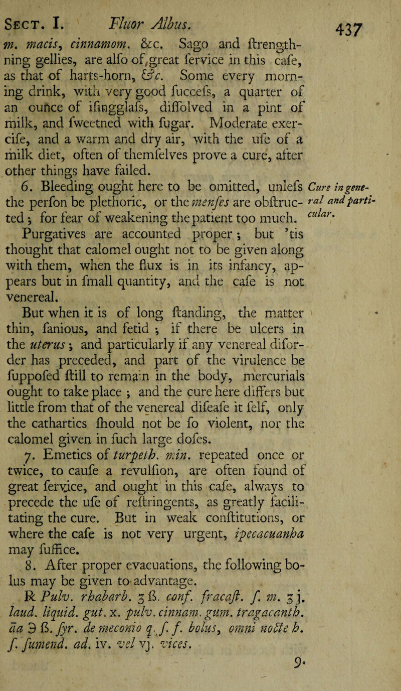 m, macis^ cinnamom. &amp;c. Sago and ftrength- ning gellies, are alfo of/great fervice in this cafe, as that of harts-horn, Some every morn¬ ing drink, with very good fuccefs, a quarter of an ounce of ifingglafs, dilTolved in a pint of milk, and fweetned with fugar. Moderate exer- cife, and a warm and dry air, with the ufe of a milk diet, often of themfelves prove a cure, after other things have failed. 6. Bleeding ought here to be omitted, unlefs Cure ingene- the perfon be plethoric, or the 7nenfes are obftruc- and parti- ted *, for fear of weakening the patient too much. Purgatives are accounted proper; but ’tis thought that calomel ought not to be given along with them, when the flux is in its infancy, ap¬ pears but in fmall quantity, and the cafe is not venereak But when it is of long {landing, the matter ' thin, fanious, and fetid •, if there be ulcers in the uterus *, and particularly if any venereal difor- der has preceded, and part of the virulence be fuppofed flill to remain in the body, mercurials ought to take place ; and the cure here differs but little from that of the venereal difeafe it felf, only the cathartics ihould not be fo violent, nor the calomel given in fuch large dofes. 7. Emetics of turpeth. min. repeated once or twice, to caufe a revulfion, are often found of great ferY;ice, and ought in this cafe, always to precede the ufe of reftringents, as greatly facili¬ tating the cure. But in weak conilitutions, or where the cafe is not very urgent, ipecacuanha may fuffice. 8. After proper evacuations, the following bo¬ lus may be given to- advantage. 'BiPulv. rhaharh. co7if. fracafi. f. m. 5 j, laud, liqtiid. gut. x. pulv. cinnam. gurn. tragacanth. da 3 f^. fyr. de rneconio bolus^ onini noble h, f [amend. ad. iv. velv]. vices. 9