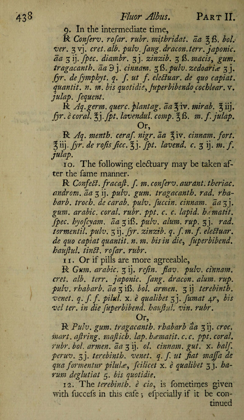 9. In the intermediate time, R Conferv, rofar, rubr. mi^thridat. da ^ B. boL- *ver, 3 vj. cret. alb. pulv, fang, dr aeon. terr. japonic, da 3 ij. fpec. diambr. 3]. zinzib. 3 macis^ gum. tragacanth. da'^y cinnam. '^B.pulv.zedoaria 3j. fyr. defymphyt. q. f ut f. eledluar. de quo capiat, quantit. n. m. bis quotidie,, Juperbibendo cochlear, y, julap, fequcjtt. R Aq.germ. querc.plantag. da^^. mirab. fyr. e coral. %].fpt. lavendul. comp. m. f. julap. Or, R Aq. menth. ceraf nigr. da ^iv. cinna^n. fort, r.de rojis ficc. fpt. lavend. c. 3 ij. m. f. 10. The following eledluary may be taken af¬ ter the fame manner. R Confedl. fracaji. f. m. conferv. aurant. theriac. androm. da 3 ij. pulv. gum. tragacanth. rad. rhu¬ barb. troch. decarab. pulv. fuccin. cinnam. day^y gum, arabic. coral, rubr. ppt. c. c. lapid. h.'cmatit. fpec. hyofeyam. da ^iB. pulv. alum. rup. 3j. rad. tormentil. pulv. 3 ij. fyr. zinzib. q. f m.f. eledluar. de quo capiat quantit. n. m. bis in die^ fuperbibend. haujlul. tindl. rofar. rubr. 11. Or if pills are more agreeable, R Gum. arabic. 3 ij. reftn. fiav. pulv. cinnam. cret. alb. terr. japonic, fang, dr aeon. alum. rup. pulv. rhabarb. da*^\B. bol. armen. 3 ij. terebinth, venet. q. ff. pilul. x. e qualibet 3j. fumat 4r, bis vcl ter. in die fuperbibend. hauJliiL vin. rubr. R Pulv. gum. tragacanth. rhabarb da 3ij. croc, mart, aftring. maflich. lap. hccmatit. c. c. ppt. coral, rubr. bal. armen. 3 ij. ol. cinnam. gut. x. half, peruv. 3j. terebinth, venet. q, f ut fiat maffa de qua formentur piluld^.i fcilicet x. e qualibet 33. ha- rum deglutiat 5. bis quotidie. 12. The terebinth, e do, is fometirpes given with fuccefs in this cafe ; efpecially if it be con¬ tinued