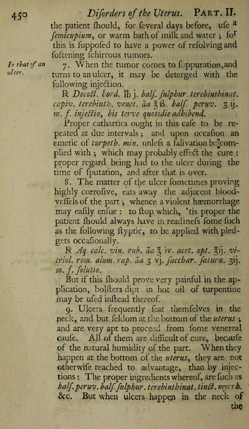 45° fij that of an tilcer. Diforders of the Uterus. Part. II. the patient fliould, for feveral days before, ufe ^ femicupium^ or warm bath of milk and water •, fo^ this is fuppofed to have a power of refoivingand fokenins; fchirrous tumors. y. When the tumor comes to f:!ppuration,and turns to an ulcer, it may be deterged with the following inje£lion- R Decoct, hord, Ibj. half. fulphurJerehinthinat.. capiv. terebinth, venet. da half peruv. 5 ij. m. f. injehlio^ his terve quotidie adhihend. Proper cathartics ought in this cafe to be re¬ peated at due intervals; and upon occafion an emetic of turpeth. min. unlefs a falivation be^com- plied with j which may probably effedl the cure : proper regard being haci to the ulcer during the time of fputation, and after that is over. 8. The matter of the ulcer fometimes proving highly corrofive, eats away the adjacent blood- veffels of the part; whence a violent haemorrhage may eafily enfue ; to flop which, ’tis proper the patient fhould al-ways have in readinefs fome fuch as the following fiyptic, to be applied with pled¬ gets occafionaily, R Aq. calc. vin. mb. da ^ iv. acet. opt. §ij. vi- triol. rorn. alum. rup. da 5 \]. facchar. fat urn. f], m. f. foluHo. But if this fhould prove very painful in the ap¬ plication, bolfters dipt in hot oil of turpentine may be ufed inftead thereof. 9. Ulcers frequently feat themfelves in the fleck, and but fcldom at tlie bottom of the uterus *, and are very apt to proceed from fome venereal caufe. Ail of them are difncult of cure, becanfe of the natural humidity of the part. When they happen at the bottom of the uterus.^ they are not otherwife reached to advantage, than by injec¬ tions : The proper ingredients whereof, are fuch as half peruv. half fulphur. terehinthinat. tinhl. myrrh. &amp;c. But when ulcers happeji in the neck of