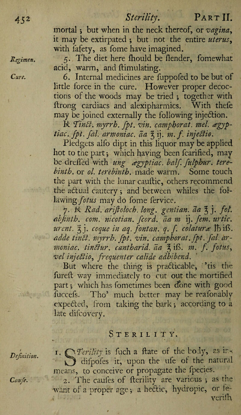 mortal *, but when in the neck thereof, or vagina^ it may be extirpated •, but not the entire lUerusT, with lafety, as fome have imagined. 'Regimen. 5* The diet here fhould be flender, fomewhat acid, warm, and flimulating. Cun. 6. Internal medicines are fuppofed to be but of little force in the cure. However proper decoc¬ tions of the woods may be tried ; together with llrong cardiacs and alexipharmics. With thefe may be joined externally the following injedlion. R Tin^. myrrh, fpt. vin. camphorat. mel. ^gyp- tiac. fpt. fal. armoniac. aa ^ ij. m. f. inje^fie. Pledgets aifo dipt in this liquor may be applied hot to the part j which having been fcarified, may be drehed with ung agyptiac. half, ftilphur. tere¬ binth. or ol. terebinth, made warm. Some touch the part with the lunar cauftic, others recommend the ahlual cautery; and between whiles the lol- lawing/i?to may do fome fervice. 7. Jbt Rad. ariftoloch. long, geyitian. da fob. cbjinth. com. nicotian, fiord, da m ij. fern, urtic. urent. 5 j. ccque in aq. font an. q. f colatur&lt;£ Ibif^. adde tindl. myrrh, fpt. vin. camphorat. fpt. fal. ar¬ moniac. tinftur. cantharid, da ^ iP. m. f. fotus.^ vel injedtio^ frequenter calide adhibend. But where the thing is prahticable, ’tis the fureft way immediately to cut out the mortified part *5 which has fometimes been done with good fuccefs. Tho’ much better mav be rcafonablv J -. i expected, from taking the bark *, according to a late difcovery. Sterility. / Dejinition. I. ^f\l^erility is fuch a ftate of the body, as ir- ^3 difpofes it, upon the ufe ol the natural means, to conceive or propagate the fpecies. 2. The caufes of fterility are various •, as the want of a proper age *, a hedlic, hydropic, or te- verilla Cctvfe.