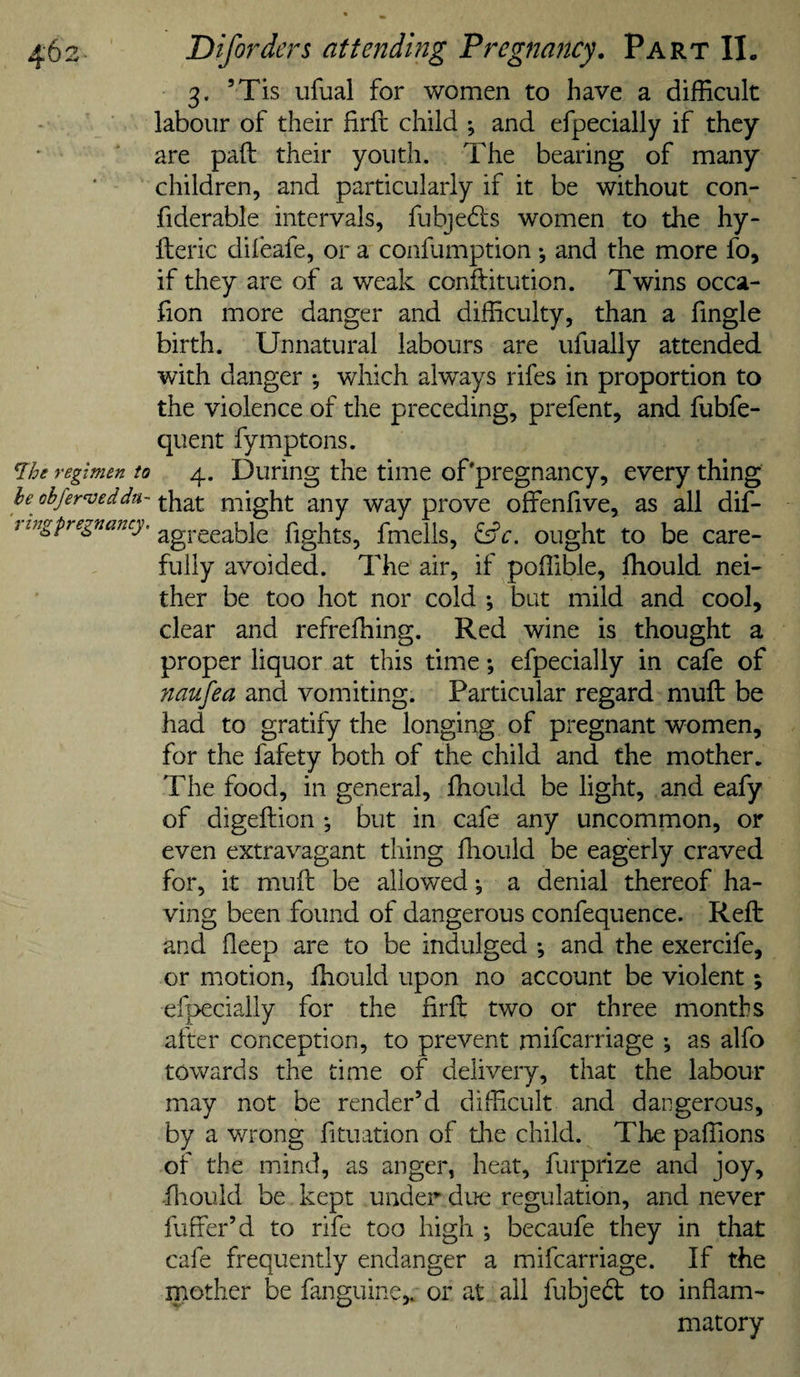 3. ’Tis ufual for women to have a difficult labour of their firft child *, and efpecially if they are pad their youth. The bearing of many children, and particularly if it be without con- fiderable intervals, fubjedls women to the hy- fteric difeafe, or a confumption •, and the more fo, if they are of a weak conftitution. Twins occa- fion more danger and difficulty, than a fingle birth. Unnatural labours are ufually attended with danger *, which alw^ays rifes in proportion to the violence of the preceding, prefent, and fubfe- quent fymptons. regimen to 4. During the time of'pregnancy, every thing he^ ohfer^eddu-might any way prove offenfive, as all dif- ^ agreeable fights, fmells, ^c, ought to be care¬ fully avoided. The air, if poffible, ffiould nei¬ ther be too hot nor cold *, but mild and cool, clear and refreffiing. Red wine is thought a proper liquor at this time; efpecially in cafe of naufea and vomiting. Particular regard muft be had to gratify the longing of pregnant women, for the fafety both of the child and the mother. The food, in general, ffiould be light, and eafy of digeftion *, but in cafe any uncommon, or even extravagant thing ffiould be eagerly craved for, it muft be allowed ^ a denial thereof ha¬ ving been found of dangerous confequence. Reft and deep are to be indulged •, and the exercife, or motion, ffiould upon no account be violent; efpecially for the firft two or three months after conception, to prevent mifcarriage ; as alfo towards the time of delivery, that the labour may not be render’d difficult and dangerous, by a wrong fitiiation of tlie child. The paffions of the mind, as anger, heat, furprize and joy, ftiould be kept under due regulation, and never fuffer’d to rife too high •, becaufe they in that cafe frequently endanger a mifcarriage. If the mother be fanguine,. or at all fubjedt to inflam¬ matory