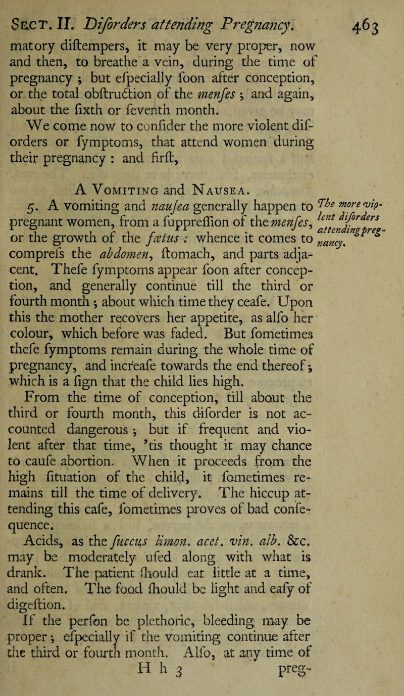 matory diftempers, it may be very proper, now and then, to breathe a vein, during the time of pregnancy ; but efpecially foon after conception, or the total obftrudion of the menfes ; and again, about the fixth or feventh month. We come now to confider the more violent dif- orders or fymptoms, that attend women during their pregnancy : and firft, A Vomiting and Nausea. 5. A vomiting and naujea generally happen to more^ip- pregnant women, from a fuppreflion of the menfes^ ^ifirders ^ ^ XA J ' nttpfrdifrci « T 1 *1 • ^ * If if f tv**' ft if If t C-jT or the growth or the foetus : whence it comes to j^ancy, comprefs the abdomen^ ftomach, and parts adja¬ cent. Thefe fymptoms appear foon after concep¬ tion, and generally continue till the third or fourth month ; about which time they ceafe. Upon this the mother recovers her appetite, as alfo her colour, which before was faded. But fometimes thefe fymptoms remain during the whole time of pregnancy, and incr'eafe towards the end thereof i which is a hgn that the child lies high. From the time of conception, till about the third or fourth month, this diforder is not ac¬ counted dangerous *, but if frequent and vio¬ lent after that time, ’tis thought it may chance to caufe abortion. When it proceeds from the high fituation of the child, it fometimes re¬ mains till the time of delivery . The hiccup at¬ tending this cafe, fometimes proves of bad confe- quence. Acids, as the fuccus limon. acet. vin. alb, &amp;c. may be moderately ufed along with what is drank. The patient flaould eat little at a time, and often. The food lliould be light and eafy of digeftion. If the perfon be plethoric, bleeding may be proper; efpecially if the vomiting continue after the third or fourth month. Alfo, at any time of H h 3 preg-