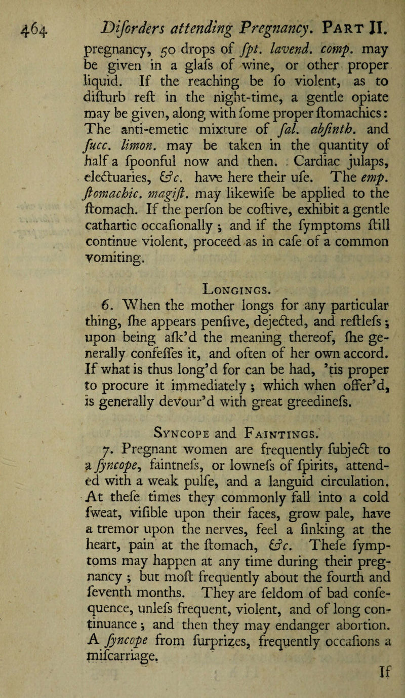 pregnancy, 50 drops of fpt, lavend. comp, may be given in a glafs of wine, or other proper liquid. If the reaching be fo violent, as to difturb reft in the night-time, a gentle opiate may be given, along with fome proper ftomachics: The anti-emetic mixture of fal. ahfinth. and fucc. limon. may be taken in the quantity of half a fpoonful now and then. . Cardiac julaps, clecftuaries, Cfc. have here their ufe. The emp. ftomachic. magift. may likewife be applied to the ftomach. If the perfon be coftive, exhibit a gentle cathartic occafionally j and if the fymptoms ftill continue violent, proceed as in cafe of a common vomiting. Longings. 6. When the mother longs for any particular thing, ftie appears pen five, dejedled, and reftlefs 5, upon being aflc’d the meaning thereof, ftie ge¬ nerally confeffes it, and often of her own accord. If what is thus long’d for can be had, ’ds proper to procure it immediately ; which when offer’d, is generally devour’d with great greedinefs. Syncope and Paintings.' y. Pregnant women are frequently fubjedfc to a jyncope.y faintnefs, or lownefs of fpirits, attend¬ ed with a weak pulfe, and a languid circulation. At thefe times they commonly fall into a cold fweat, vifible upon their faces, grow pale, have a tremor upon the nerves, feel a finking at the heart, pain at the ftomach, Thefe fymp¬ toms may happen at any time during their preg¬ nancy ; but moft frequently about the fourth and feventh months. They are feldom of bad confe- quence, unlefs frequent, violent, and of long con¬ tinuance •, and then they may endanger abortion. A fyncope from furprizes, frequently occafions a mifcarriage, If