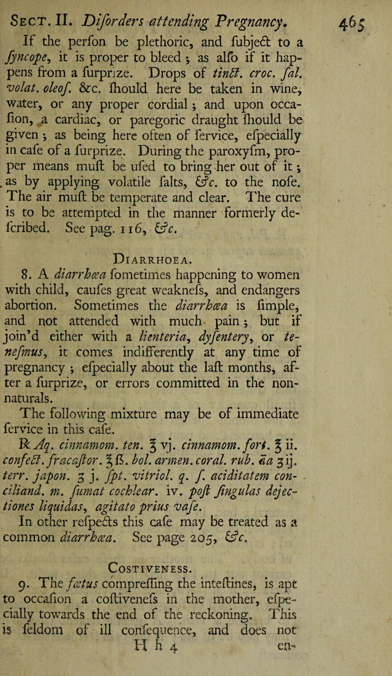 If the perfon be plethoric, and fubjedt to a fyncope^ it is proper to bleed y as alfo if it hap¬ pens from a furprize. Drops of tin5t, croc. faL volat. ole of. &amp;c. fhould here be taken in wine, water, or any proper cordial; and upon occa- fion, a cardiac, or paregoric draught fliould be given ; as being here often of fervice, efpecially in cafe of a furprize. During the paroxyfm, pro¬ per means muft be ufed to bring .her out of it •, .as by applying volatile falts, fsfc. to the nofe. The air muft be temperate and clear. The cure is to be attempted in the manner formerly de- fcribed. See pag. 116, ^c, D lARRHOEA. 8. A diarrhcea fometimes happening to women with child, caufes great weaknefs, and endangers abortion. Sometimes the diarrhoea is fimple, and not attended with much pain; but if join’d either with a lienteria., dyfentery.^ or te- nefmus^ it comes indifferently at any time of pregnancy ; efpecially about the laft months, af¬ ter a furprize, or errors committed in the non¬ naturals. The following mixture may be of immediate fervice in this cafe. VcAq^. cinnamom. ten. § yj. cmnamom. fort. § ii. confedt. fracaftor. bol. armen. coral, rub. da'yfi], terr. japon. 3 j. fpt. vitriol. ([. f. aciditatem con- ciliand. m. fumat cochlear, iv. poft fingulas dejec- Hones liquidas^ agitato prius vafe. In other refpeds this cafe may be treated as a common diarrhoea. See page 205, Costiveness. 9. The foetus compreffing the inteftines, is apt to occafion a coftivenefs in the mother, efpe¬ cially towards the end of the reckoning. This is feldom of ill confequence, and does not ll h 4 en-