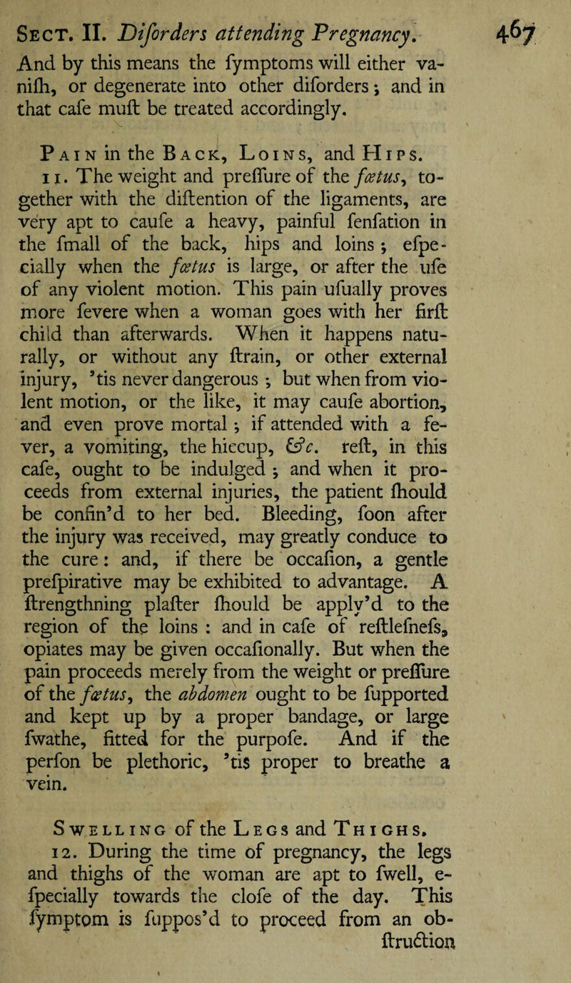 And by this means the fymptoms will either va- nilh, or degenerate into other diforders; and in that cafe muft be treated accordingly. PAiN in the BACK, Loins, and Hips. II. The weight and preffureof the foetus^ to¬ gether with the diftention of the ligaments, are very apt to caufe a heavy, painful fenfation in the fmall of the back, hips and loins ; efpe- cially when the fostus is large, ar after the life of any violent motion. This pain ufually proves more fevere when a woman goes with her firft child than afterwards. When it happens natu¬ rally, or without any ftrain, or other external injury, ’tis never dangerous *, but when from vio¬ lent motion, or the like, it may caufe abortion, and even prove mortal *, if attended with a fe¬ ver, a vomiting, the hiccup, reft, in this cafe, ought to be indulged ; and when it pro¬ ceeds from external injuries, the patient fhould be confin’d to her bed. Bleeding, foon after the injury was received, may greatly conduce to the cure: and, if there be occafion, a gentle prefpirative may be exhibited to advantage. A ftrengthning plafter Ihould be apply’d to the region of the loins : and in cafe of reftlefnefs, opiates may be given occafionally. But when the pain proceeds merely from the weight or preflure of the foetus^ the abdomen ought to be fupported and kept up by a proper bandage, or large fwathe, fitted for the purpofe. And if the perfon be plethoric, ’tis proper to breathe a vein. Swelling of the Legs and Thighs, 12. During the time of pregnancy, the legs and thighs of the woman are apt to fwell, e- fpecially towards the clofe of the day. This fymptom is fuppos’d to proceed from an ob- ftrudtion