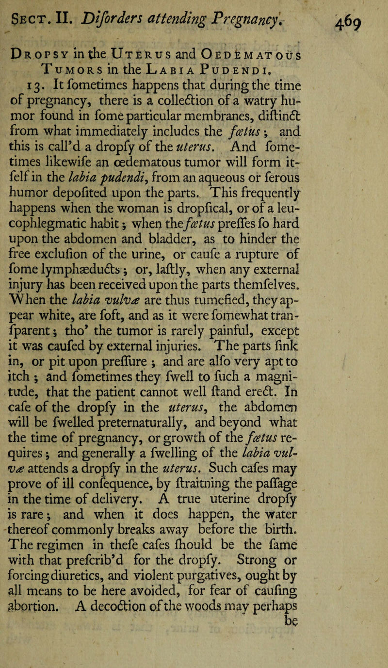 Dropsy in the Uterus and OedIematous Tumors in the Labia Pudendi. 13. It fometimes happens that during the time of pregnancy, there is a colledion of a watry hu- mor found in fome particular membranes, diftindl from what immediately includes the fcetus; and this is call’d a dropfy of the uterus. And fome- times likewife an cedematous tumor will form it- felf in the lahia pudendi^ from an aqueous or ferous humor depofited upon the parts. This frequently happens when the woman is dropfical, or of a leu- cophlegmatic habit; when the fcetus preffes fo hard upon the abdomen and bladder, as to hinder the free exclufion of the urine, or caufe a rupture of fome lymphaeduds; or, laftly, when any external injury has been received upon the parts themfelves. When the labia vuh^e are thus tumefied, they ap¬ pear white, are foft, and as it were fomewhat tran¬ sparent ; tho’ the tumor is rarely painful, except it was caufed by external injuries. The parts fink in, or pit upon preffure j and are alfo very apt to itch ; and fometimes they fwell to fuch a magni¬ tude, that the patient cannot well ftand eredt. In cafe of the dropfy in the uterus^ the abdomen will be Swelled preternaturally, and beyond what the time of pregnancy, or growth of the fcetus re¬ quires % and generally a Swelling of the lahia vul- attends a dropfy in the uterus. Such cafes may prove of ill confequence, by ftraitning the paffage in the time of delivery. A true uterine dropfy is rare; and when it does happen, the water -thereof commonly breaks away before the birth. The regimen in thefe cafes fhould be the fame with that preferib’d for the dropfy. Strong or forcing diuretics, and violent purgatives, ought by all means to be here avoided, for fear of caufing abortion. A decodtion of the woods may perhaps be
