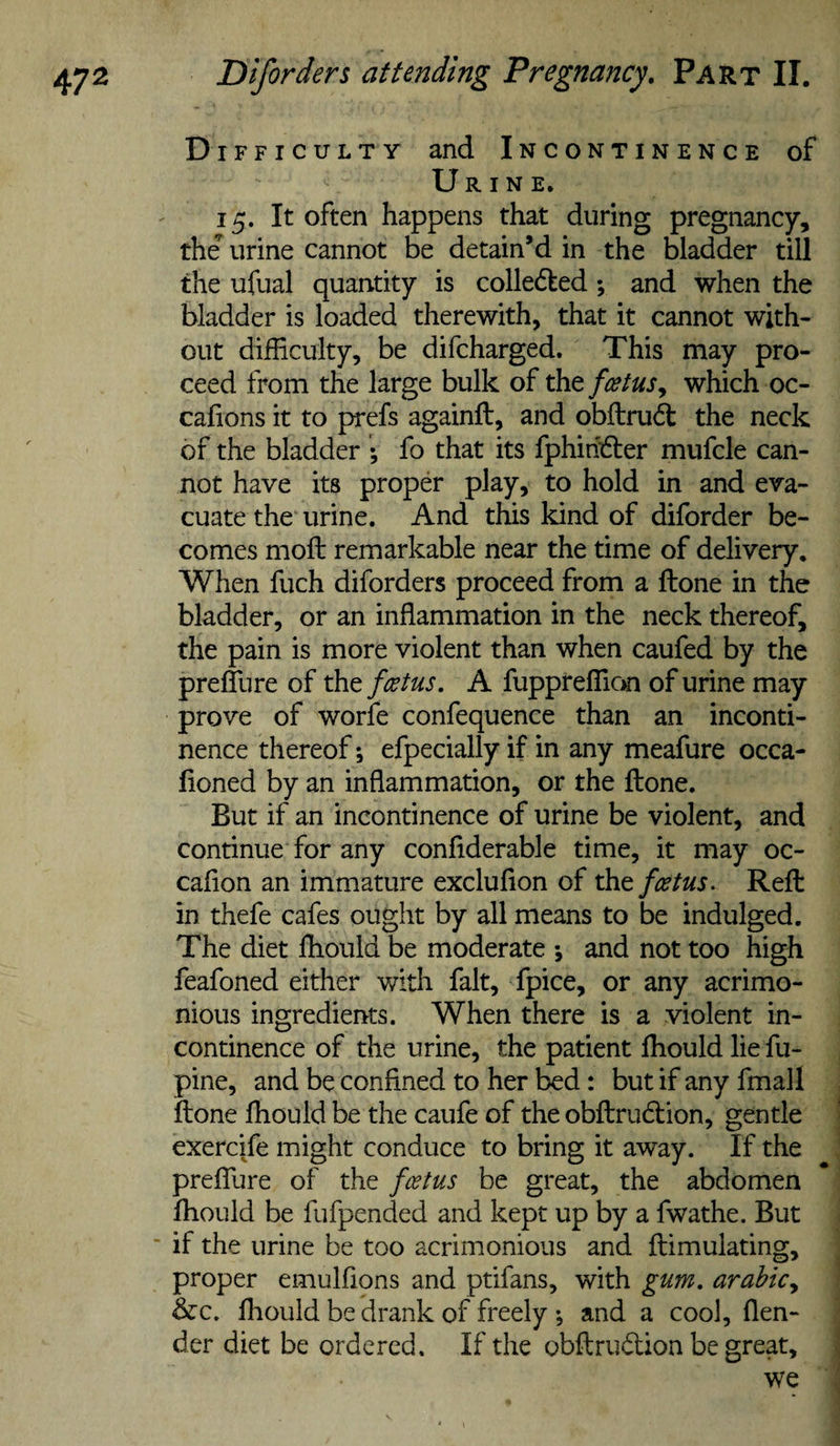 D iFFicuLTY and Incontinence of Urine. 15. It often happens that during pregnancy, the’ urine cannot be detain’d in the bladder till the ufual quantity is collected ; and when the bladder is loaded therewith, that it cannot with¬ out difficulty, be difcharged. This may pro¬ ceed from the large bulk of xhtfcetus, which oc- calions it to prefs againft, and obftrui^ the neck of the bladder ; fo that its fphiridter mufcle can¬ not have its proper play, to hold in and eva¬ cuate the urine. And this kind of diforder be¬ comes moft remarkable near the time of delivery. When fuch diforders proceed from a ftone in the bladder, or an inflammation in the neck thereof, the pain is more violent than when caufed by the prefllire of thtfcetus, A fuppreffic&gt;n of urine may prove of worfe confequence than an inconti¬ nence thereof; efpecially if in any meafure occa- floned by an inflammation, or the ftone. But if an incontinence of urine be violent, and continue for any confiderable time, it may oc- cafion an immature excluflon of thtfcetus. Reft in thefe cafes ought by all means to be indulged. The diet fliould be moderate ; and not too high feafoned either with fait, fpice, or any acrimo¬ nious ingredients. When there is a violent in¬ continence of the urine, the patient fliould lie fu- pine, and be confined to her bed: but if any fmall ftone fliould be the caufe of the obftrudfion, gentle exerci/e might conduce to bring it away. If the preflTure of the fotus be great, the abdomen fliould be fufpended and kept up by a fwathe. But ■ if the urine be too acrimonious and ftimulating, proper emulfions and ptifans, with gum. arabicy &amp;c. fliould be drank of freely •, and a cool, flen- der diet be ordered. If the obftrudion be great, we