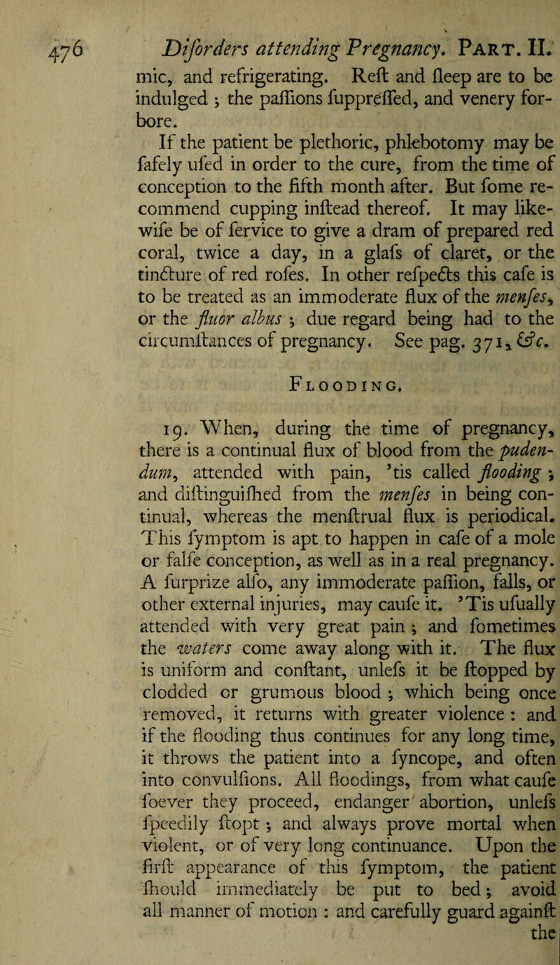 mic, and refrigerating. Reft and deep are to be indulged j the paflions fupprefled, and venery for¬ bore. If the patient be plethoric, phlebotomy may be fafely ufed in order to the cure, from the time of conception to the fifth month after. But fome re¬ commend cupping inftead thereof. It may like- wife be of fervice to give a dram of prepared red coral, twice a day, in a glafs of claret, or the tindlure of red rofes. In other refpefts this cafe is to be treated as an immoderate flux of the menfes^ or the fliior alhus ♦, due regard being had to the circumftances of pregnancy. See pag. 371, fsfc. Flooding. 19. When, during the time of pregnancy, there is a continual flux of blood from the puden¬ dum^ attended with pain, ’tis called flooding j and diftinguifhed from the menfes in being con¬ tinual, whereas the menftrual flux is periodical. This fymptom is apt to happen in cafe of a mole or falfe conception, as well as in a real pregnancy. A furprize alfo, any immoderate pafTion, falls, or other external injuries, may caufe it. ’Tis ufually attended with very great pain and fometimes the waters come away along with it. The flux is uniform and conftant, unlefs it be flopped by clodded or grumous blood ; which being once removed, it returns with greater violence : and if the flooding thus continues for any long time, it throws the patient into a fyncope, and often into convulfions. Ail floodings, from what caufe foever they proceed, endanger abortion, unlefs fpcedily ftopt; and always prove mortal when violent, or of very long continuance. Upon the firfl* appearance of this fymptom, the patient fhould immediately be put to bed; avoid all manner of motion : and carefully guard againft