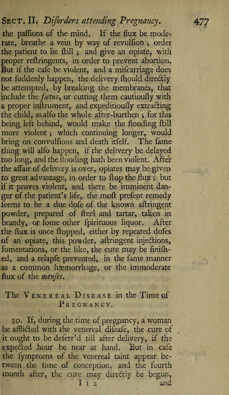 the paflions of the mind. If the flux be mode¬ rate, breathe a vein by way of revulfion ; order the patient to lie ftill ^ and give an opiate, with proper reftringents, in order to prevent abortion. But if the cafe be violent, and a mifcarriags does not fuddenly happen, the delivery fhould diredily be attempted, by breaking the membranes, that include the fcstus^ or cutting them cautioufly with a proper inftrument, and expeditioufly extradting the child, asalfo the whole after-burthen ; for this being left behind, would make the flooding flill more violent; which continuing longer, would bring on convulfions and death itfelf. The fame thing will alfo happen, if the delivery be delayed too long, and the Booding hath been violent. After the affair of delivery is over, opiates may be given to great advantage, in order to flop the flux j but if it proves violent, and there be imminent dan¬ ger of the patient’s life, the moft prefent remedy feems to be a due dofe of the known aftringent powder, prepared of fteel and tartar, taken in brandy, or fome other fpirituous liquor. After the flux is once flopped, either by repeated dofes of an opiate, this po^^der, aflringent injedions, fomentations, or the like, the cure may be finifh- ed, and a relapfe prevented, in the fame manner as a common haemorrhage, or the immoderate flux of the menfes. The V E N E R E A L DI s E A s E in the Time of Pregnancy.- 20. If, during the time of pregpancy, a woman be afflided with the venereal difeafe, the cure of it ought to be deferr’d till after delivery, if the expeded hour be near at hand. But in cafe the fymptoms of the venereal taint appear be¬ tween the time of conception, and the fourth month after, the cure may diredly be begun, ^ I i 2 and