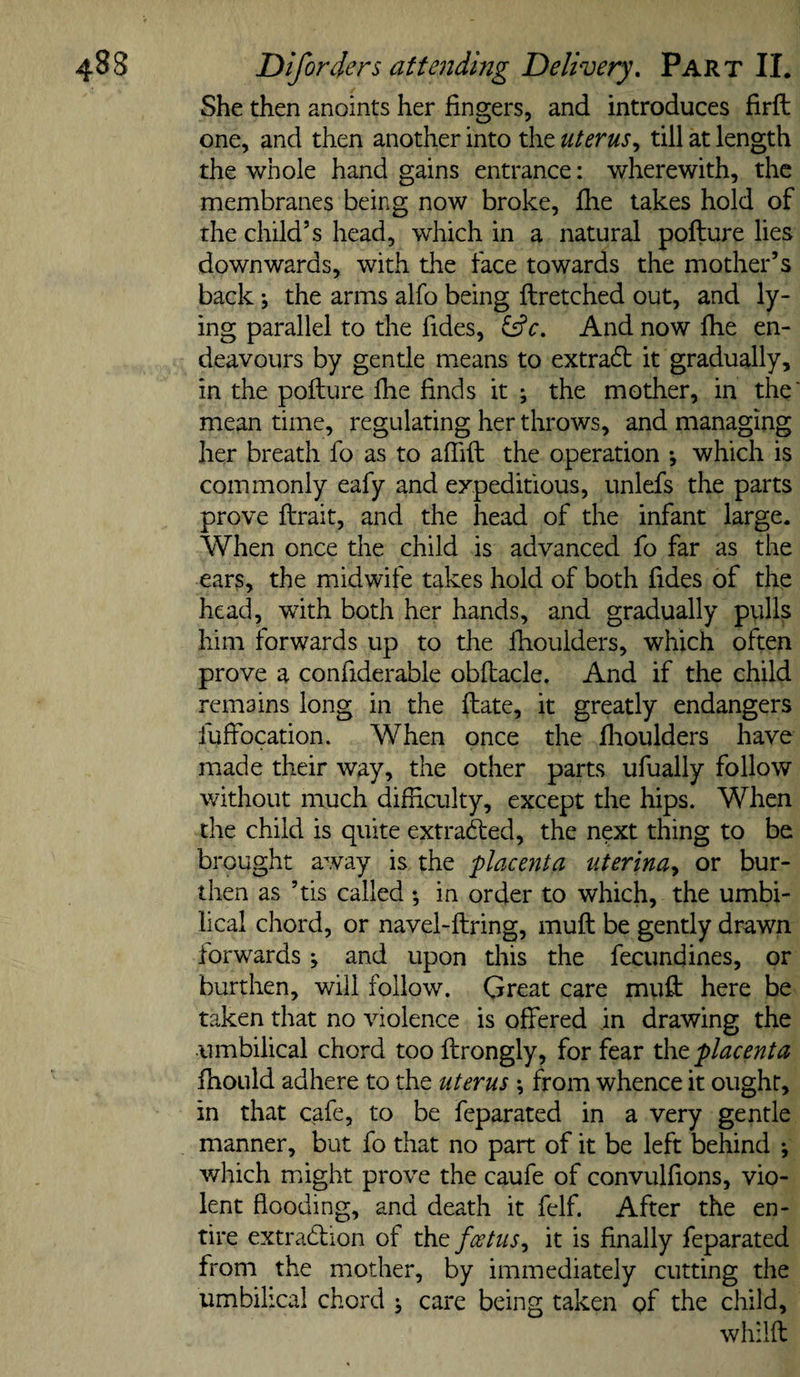 She then anoints her fingers, and introduces firfl one, and then another into the uterus,, till at length the whole hand gains entrance: wherewith, the membranes being now broke, fhe takes hold of the child’s head, which in a natural pofture lies downwards, with the face towards the mother’s back *, the arms alfo being ftretched out, and ly¬ ing parallel to the Tides, And now fhe en¬ deavours by gentle means to extradl it gradually, in the poflure fhe finds it \ the mother, in the' mean time, regulating her throws, and managing her breath fo as to affift the operation •, which is commonly eafy and expeditious, unlefs the parts prove flrait, and the head of the infant large. When once the child is advanced fo far as the ears, the midwife takes hold of both fides of the head, with both her hands, and gradually pulls him forwards up to the fhoulders, which often prove a confiderable obflacle. And if the child remains long in the flate, it greatly endangers fuffocation. When once the fhoulders have made their way, the other parts ufually follow without much difficulty, except the hips. When the child is quite extrafted, the next thing to be brought away is the ^placenta uterinuy or bur¬ then as ’tis called *, in order to which, the umbi¬ lical chord, or navel-ftring, muff be gently drawn forwards; and upon this the fecundines, or burthen, will follow. Great care muft here be taken that no violence is offered in drawing the umbilical chord too flrongly, for fear xht placenta fhould adhere to the uterus •, from whence it ought, in that cafe, to be feparated in a very gentle manner, but fo that no part of it be left behind ; which might prove the caufe of convulfions, vio¬ lent flooding, and death it felf. After the en¬ tire extradlion of foetus,, it is finally feparated from the mother, by immediately cutting the umbilical chord j care being taken gf the child, whilft