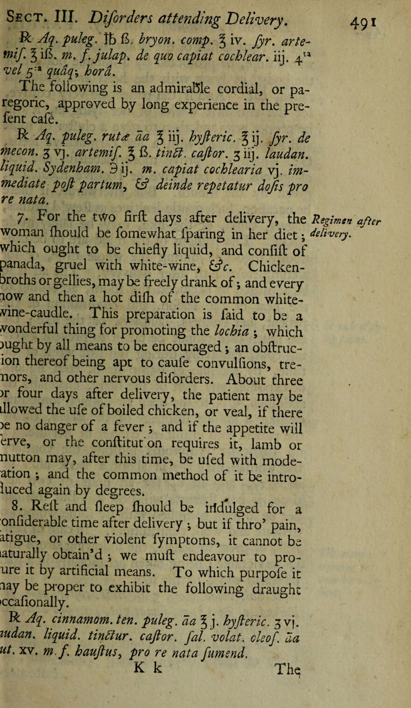 R Aq. pukg. lb bryon. eomp. § iv. fyr. arte- mif I iB. m, f. julap. de quo capiat cochlear, iij. 4^^ vel 5'* qudq\ hord. The foliowing is an admirable cordial, or pa¬ regoric, approved by long experience in the pre- fent cafe. R Aq, puleg. rut^ da § iij. hyft eric, ^ij. fyr. de mecon. 3 vj. artemif. § tindt. caftor. 3 iij. laudan, liquid, Sydenham. 9ij, m. capiat cochlearia vj. im¬ mediate poft partum^ &amp; deinde repetatur dofis pro re nata. 7. For the two firft days after delivery, the Regimen after woman Ihouid be fomewhat fparing in her diet ^ delivery. which ought to be chiefly liquid, and confifl: of panada, gruel with white-wine, Chicken- broths orgellies, may be freely drank of; and every low and then a hot difh of the common white- vine-caudle. This preparation is faid to be a vonderful thing for promoting the lochia ; which jught by ail means to be encouraged; an obftruc- ion thereof being apt to caufe convulfions, tre- nors, and other nervous diforders. About three )r four days after delivery, the patient may be dlowed the ufe of boiled chicken, or veal, if there )e no danger of a fever ; and if the appetite will erve, or the conftitut'on requires it, lamb or nutton may, after this time, be ufed with mode- ation j and the common method of it be intro- luced again by degrees. 8. Kelt and fleep fhould be iridulged for a onfiderable time after delivery ^ but if thro’ pain, atigue, or other violent fymptoms, it cannot be laturally obtain’d ; we mufl; endeavour to pro- iire it by artificial means. To which purpofe it nay be proper to exhibit the following draught •ccafionally. R Aq. cinnamom. ten. puleg, da § j. hyfteric. ^vj. ludan. liquid, tindiur. caftor. fal. volat. cleof. da ut. XV, m.f. hauftus^ pro re nata fumend. K k Thq