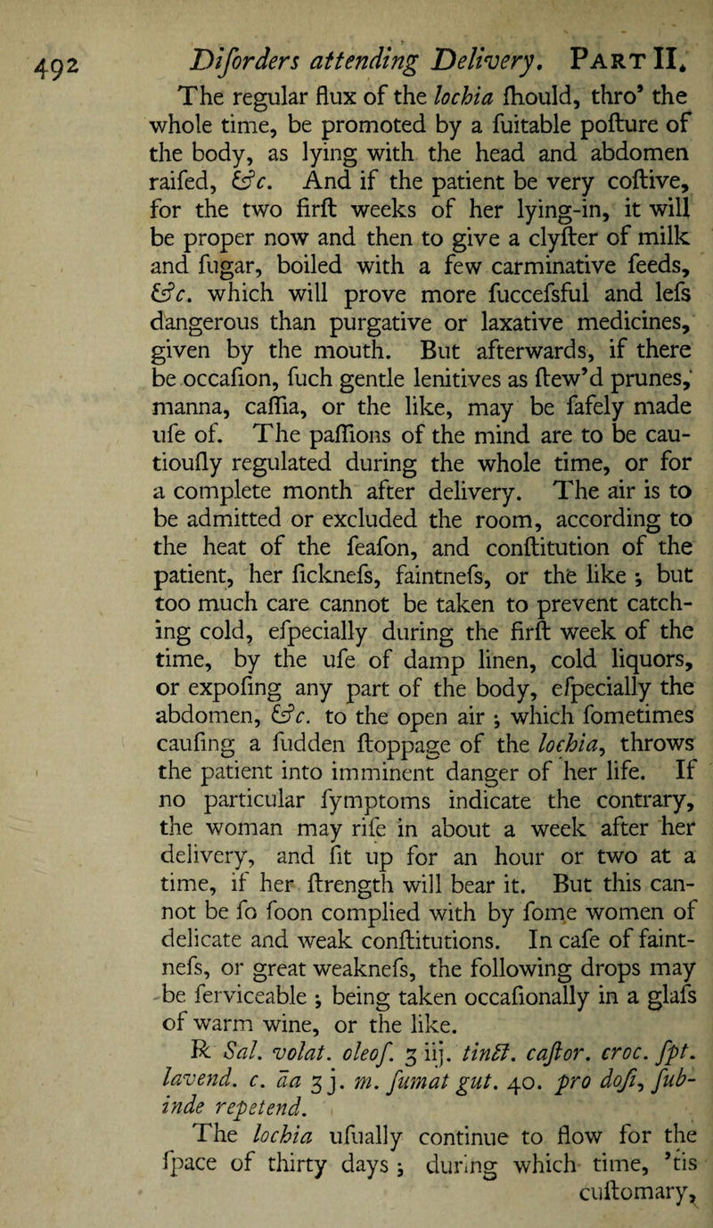 The regular flux of the lochia fliould, thro’ the whole time, be promoted by a fuitable poflure of the body, as lying with the head and abdomen raifed, And if the patient be very coftive, for the two firfl: weeks of her lying-in, it will be proper now and then to give a clyfter of milk and fugar, boiled with a few carminative feeds, which will prove more fuccefsful and lefs dangerous than purgative or laxative medicines, given by the mouth. But afterwards, if there be occafion, fuch gentle lenitives as ftew’d prunes, manna, caflia, or the like, may be fafely made ufe of. The pafTions of the mind are to be cau- tioufly regulated during the whole time, or for a complete month after delivery. The air is to be admitted or excluded the room, according to the heat of the feafon, and conftitution of the patient, her flcknefs, faintnefs, or the like *, but too much care cannot be taken to prevent catch¬ ing cold, efpecially during the firfl: week of the time, by the ufe of damp linen, cold liquors, or expofing any part of the body, efpecially the abdomen, c. to the open air ; which fometimes caufing a hidden floppage of the lochia^ throws the patient into imminent danger of her life. If no particular fymptoms indicate the contrary, the woman may rife in about a week after her delivery, and fit up for an hour or two at a time, if her ftrength will bear it. But this can¬ not be fo foon complied with by fome women of delicate and weak conftitutions. In cafe of faint¬ nefs, or great weaknefs, the following drops may be ferviceable \ being taken occaflonally in a glafs of warm wine, or the like. R Sal, volat, oleof. 5 iij. tin^, caftor, croc, fpt, lavend. c.da m. fumat gut. 40. pro dofi.^ fub- inde repetend. The lochia ufually continue to flow for the fpace of thirty days j during which time, ’tis cuitomary.