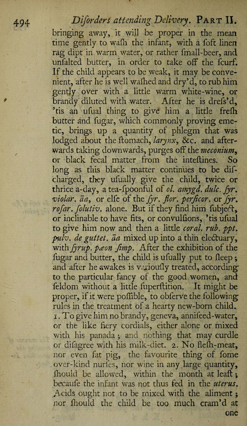 bringing away, it will be proper in the mean time gently to wafn the infant, with a foft linen rag dipt in warm water, or rather fmall-beer, and imfalted butter, in order to take off the fcurf. If the child appears to be weak, it may be conve¬ nient, after he is well wallied and dry’d, to rub him gently over v/ith a little warm white-wine, or brandy diluted with water. After he is drefs’d, ’tis an ufual thing to give; him a little frefh butter and fugar, which commonly proving eme¬ tic, brings up a quantity of phlegm that was lodged about the ftomach, larynx^ &amp;c. and after¬ wards taking downwards, purges off the meconium^ or black fecal matter from the inteftines. So long as this black matter continues to be dif- charged, they ufually give the child, twice or thrice a-day, a tea-fpoonful of ol. amygd, dulc. Jyr. violar, da^ or elfc of the fyr. flor. perjlcor. or fyr, rofar, folutiv. alone. But if they find him fubjeff, or inclinable to have fits, or convulfions, ’tis ufual to give him now and then a little coral, rub. ppt, 'pmlv. de guttet. da mixed up into a thin elcdruary, with fyr up. pa on Jimp. After the exhibition of the fugar and butter, the child is ufually put to fleep ; and after he awakes is vaiioufly treated, according* to the particular fancy of the good women, and feldom without a little fuperfliition. It might be proper, if it were poffible, to cbferve the following rules in the treatment of a hearty new-born child. I. To give him no brandy, geneva, annifeed-water, or the like fiery cordials, either alone or mixed with his panada •, and nothing that may curdle or difagree with his milk-diet. 2. No flelli^meat, nor even fat pig, the favourite thing of fome over-kind nurfes, nor wine in any large quantity, ikould be allowed, v/ithin the month at leaft; becaufe the infant was not thus fed in the uterus. Acids ought not to be mixed with the aliment; nor fhould the child be too much cram’d at one