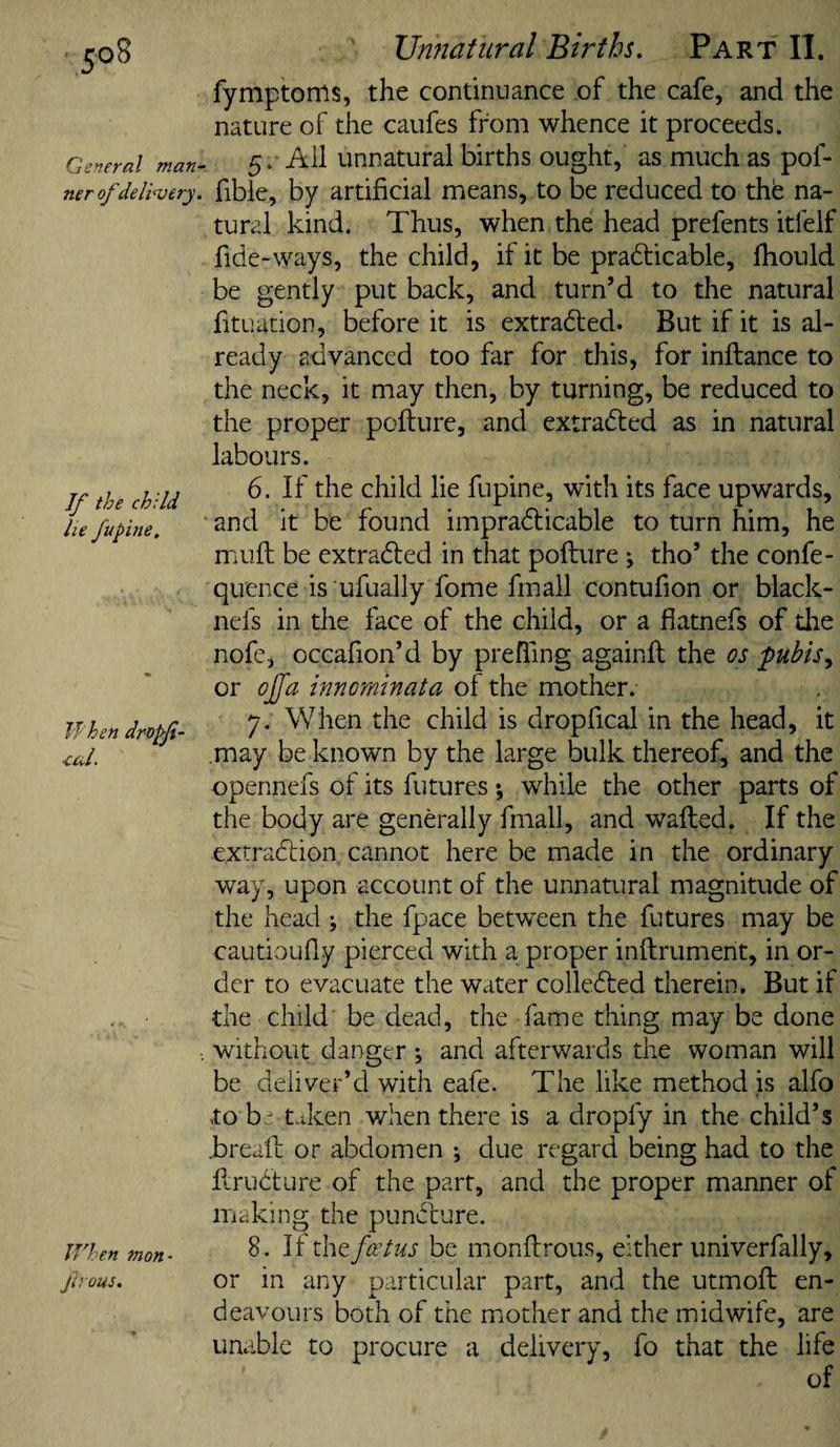 Unnatural Births, Part II. General man¬ ner of delivery. If the child he fufine. When dropfi- •cuL If'hen mon^ fiVOUS. fymptoms, the continuance of the cafe, and the nature of the caufes from whence it proceeds. 5. All unnatural births ought, as much as pof- fible, by artificial means, to be reduced to thb na¬ tural kind. Thus, when the head prefents itfelf fide-ways, the child, if it be practicable, Ihould be gently put back, and turn’d to the natural fituatioD, before it is extracted. But if it is al¬ ready advanced too far for this, for inftance to the neck, it may then, by turning, be reduced to the proper pofture, and extracted as in natural labours. 6. If the child lie fupine, with its face upwards, ‘ and it be found impracticable to turn him, he muft be extracted in that pofture; tho’ the confe- quence is ufually fome fmall contufion or black- nefs in the face of the child, or a flatnefs of the nofe, occafion’d by prefTing againfl the os pubis^ or oJ[a innorninata of the mother. y . When the child is dropfical in the head, it may be known by the large bulk thereof, and the opennefs of its futures *, while the other parts of the body are generally fmall, and wafted. If the extraction cannot here be made in the ordinary way, upon account of the unnatural magnitude of the head ; the fpace between the futures may be cautioufly pierced with a proper inflrument, in or¬ der to evacuate the water collected therein. But if the child be dead, the fame thing may be done without danger *, and afterwards the woman will be deliver’d with eafe. The like method is alfo to be taken when there is a dropfy in the child’s .breafl or abdomen ; due regard being had to the kruCture of the part, and the proper manner of making the puncture. 8. If x\\tfoetus be monflrous, either univerfally, or in any particular part, and the utmoft en¬ deavours both of the mother and the midwife, are unable to procure a delivery, fo that the life of