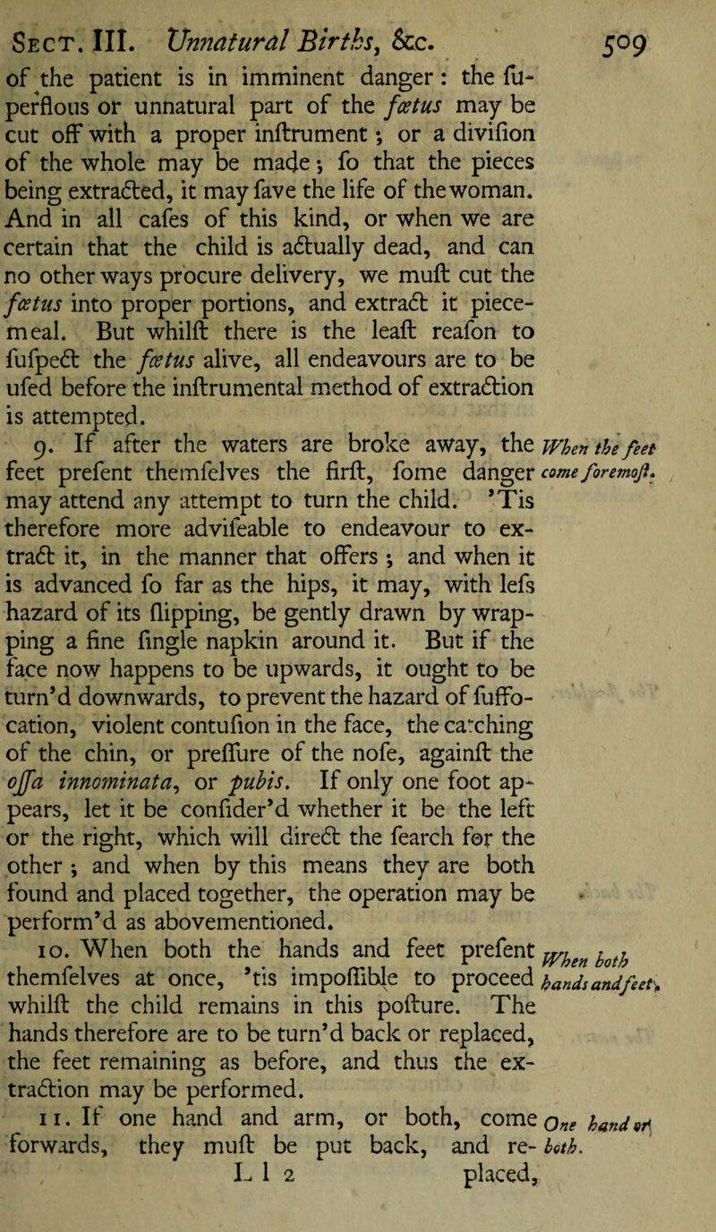 of the patient is in imminent danger: the fu- perflous or unnatural part of the feetus may be cut off with a proper inftrument; or a divifion of the whole may be made \ fo that the pieces being extradled, it may fave the life of the woman. And in all cafes of this kind, or when we are certain that the child is adtually dead, and can no other ways procure delivery, we muft cut the feetus into proper portions, and extradb it piece¬ meal. But whilft there is the leaft reafon to fufpe^l the feetus alive, all endeavours are to be ufed before tlie inftrumental m.ethod of extradion is attempted. 9. If after the waters are broke away, the when the feet feet prefent themfelves the firft, fome danger come foremoji. may attend any attempt to turn the child. ’Tis therefore more advifeable to endeavour to ex- trad it, in the manner that offers ; and when it is advanced fo far as the hips, it may, with lefs hazard of its flipping, be gently drawn by wrap¬ ping a fine fingle napkin around it. But if the face now happens to be upwards, it ought to be turn’d downwards, to prevent the hazard of fuffo- cation, violent contufion in the face, the catching of the chin, or preffure of the nofe, againfl the offa innominata^ or pubis. If only one foot ap¬ pears, let it be confider’d whether it be the left or the right, which will dired the fearch for the other ; and when by this means they are both found and placed together, the operation may be perform’d as abovementioned. 10. When both the hands and feet prefent themfelves at once, ’tis impoffihle to proceed hands andfeet\ whilft the child remains in this pofture. The hands therefore are to be turn’d back or replaced, the feet remaining as before, and thus the ex- tradion may be performed. 11. If one hand and arm, or both, comeo^^^ handor^ forwards, they muft be put back, and re- both. L 1 2 placed.