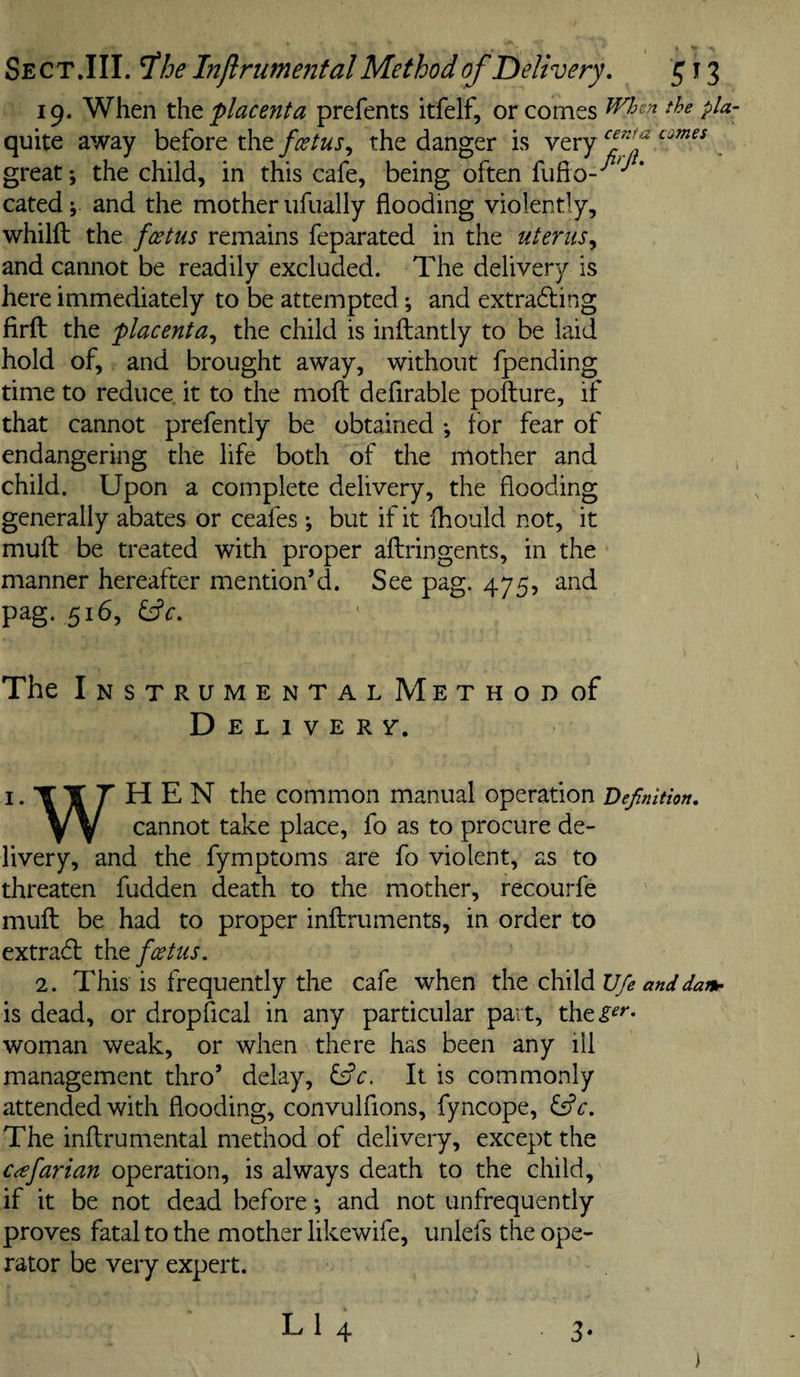 Se CT.III. ^he Injlrumental Method of Delivery, ^ 13 19. When the placenta prefents itfelf, or comes pta quite away before the foetus,, the danger is very . great; the child, in this cafe, being often fufio-'^'^* cated; and the mother iifually flooding violently, whilft the foetus remains feparated in the uterus,, and cannot be readily excluded. The delivery is here immediately to be attempted; and extra^ling firft the placenta,, the child is inftantly to be laid hold of, and brought away, without fpending time to reduce it to the moft defirable pofture, if that cannot prefently be obtained ; for fear of endangering the life both of the mother and child. Upon a complete delivery, the flooding generally abates or ceafes ; but if it fhould not, it muft be treated with proper aftringents, in the manner hereafter mention’d. See pag. 475, and pag. 516, ^c. The InstrumentalMethodoF D E L I v E R Y. I. T T HEN the common manual operation ’Definition, Y Y cannot take place, fo as to procure de¬ livery, and the fymptoms are fo violent, as to threaten fudden death to the mother, recourfe muft be had to proper inftruments, in order to extracft foetus, 2. This is frequently the cafe when elcPAAv/e and dam¬ 'll dead, or dropfical in any particular part, the^^''* woman weak, or when there has been any ill management thro’ delay, l£c. It is commonly attended with flooding, convulfions, fyncope, ^c. The inftrumental method of delivery, except the cafarian operation, is always death to the child, if it be not dead before; and not unfrequently proves fatal to the mother likewife, unlefs the ope¬ rator be very expert.