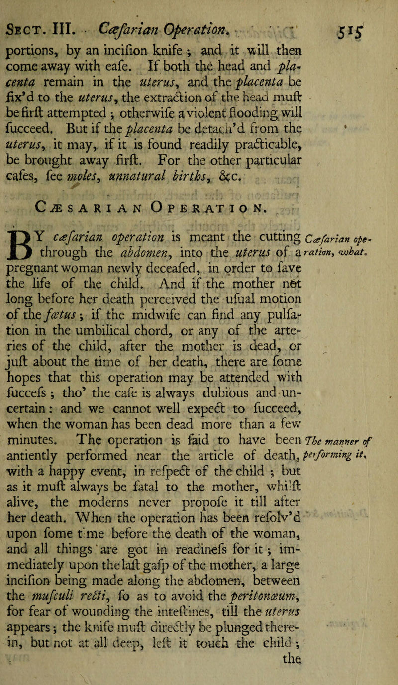 Sect. III. Cafaria?i Operation. ■ ' ' r 51J portions, by an incirion knife *, and it 'will then come away with eafe. If both the head and pla^ cent a remain in the uterus^ placenta fix’d to the uterusy the extradiion of the head muff • befirft attempted •, otherwife avident flooding will fucceed. But if xht placenta be detaeii’d from the • uterus^ it may, if it is found readily pradficable, be brought away firft. For the other particular cafes, fee moles^ unnatural birthsy dec. CESARIAN Ope rat i o n, * By c^farian operation is meant the cutting Cafarlan ope^ through the abdomen^ into the uterus of a ration^ ^hat, pregnant woman newly deceafed, in order to fave the life of the child. And if the mother n6t long before her death perceived the ufual motion of the foetus *, if the midwife can find any pulfa- tion in the umbilical chord, or any of the arte-^ ries of the clrild, after the mother is dead, or juft about the time of her death, there are fome hopes that this operation may be attended with fuccefs ; tho’ the cafe is always dubious and un¬ certain : and we cannot well expedf to fucceed, when the woman has been dead more than a few minutes. The operation is faid to have been T:he manner of antiently performed near the article of Atdithy forfning it^ with a happy event, in refpebl of the child *, but as it muft always be fatal to the mother, whilft alive, the moderns never propofe it till after her death. When the operation has been refolv’d upon fome t'me before the death of the woman, and all things' are got in readinefs for it j im¬ mediately upon thelaft gafp of the mother, a large incifion being made along the abdomen, between the mufeuli refiiy fo as to avoid the peritonceumy for fear of wounding the inteftines, till the uterus appears ♦, the knife muft diredlly be plunged there¬ in, but not at all deep, left: it touch the child the