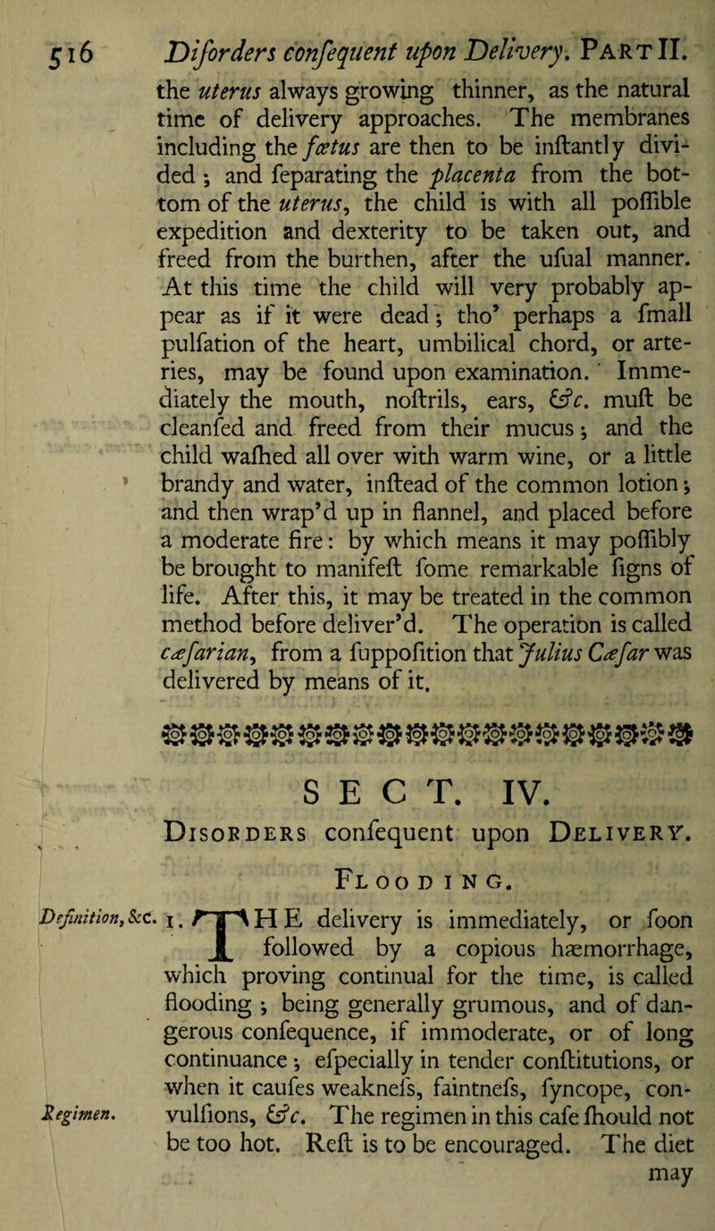 Diforders confequent upon Delivery, Part II. the uterus always growing thinner, as the natural time of delivery approaches. The membranes including thtfcetus are then to be inftantly divi¬ ded ; and feparating the placenta from the bot¬ tom of the uterus,, the child is with all poflible expedition and dexterity to be taken out, and freed from the burthen, after the ufual manner. At this time the child will very probably ap¬ pear as if it were dead ; tho’ perhaps a fmall pulfation of the heart, umbilical chord, or arte¬ ries, may be found upon examination. Imme¬ diately the mouth, noftrils, ears, ^c, muft be cleanfed and freed from their mucus; and the child walked all over with warm wine, or a little brandy and water, inftead of the common lotion; and then wrap’d up in flannel, and placed before a moderate fire: by which means it may polTibly be brought to manifefl: fome remarkable figns of life. After this, it may be treated in the common method before deliver’d. The operation is called c^efarian,, from a fuppofition that Julius Cafar was delivered by means of it. ^ ® ^ ^ ^ ® ® SECT. IV. Disoeders confequent upon Delivery. Fl OO D I N G. • I. ^ I ^ H E delivery is immediately, or foon I followed by a copious haemorrhage, which proving continual for the time, is called flooding ; being generally grumous, and of dan¬ gerous confequence, if immoderate, or of long continuance; efpecially in tender conflitutions, or when it caufes weaknefs, faintnefs, fyncope, con- vulflons, fs?c. The regimen in this cafe Ihould not be too hot. Reft is to be encouraged. The diet