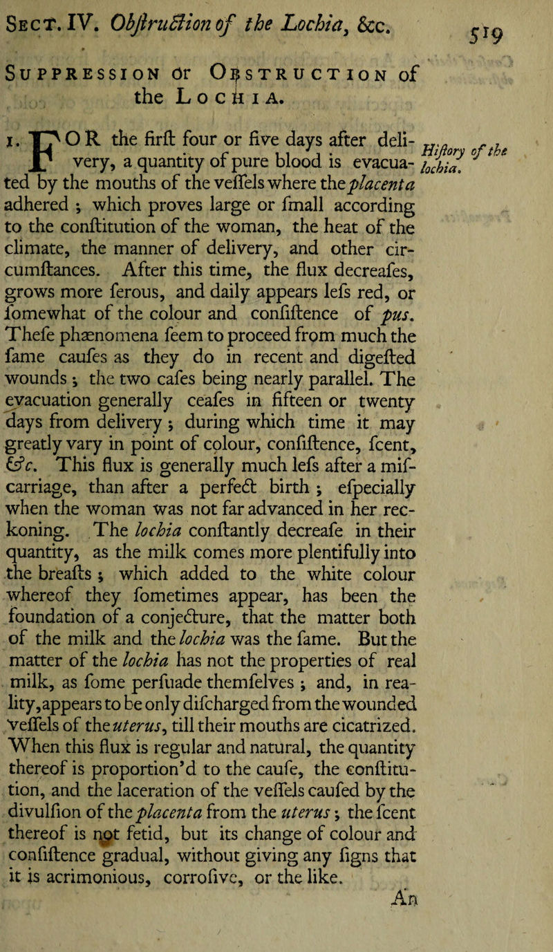 Sect. IV. ObJiruSiionof the Lochia^ &amp;c. 519 SuppREssiON or Obstruction of the Lochia. I. T^O R the firfl: four or Evt days after deli- , very, a quantity or pure blood is evacua- i^chia. ted by the mouths of the veflels where placenta adhered ; which proves large or fmall according to the conftitution of the woman, the heat of the climate, the manner of delivery, and other cir- cumftances. After this time, the flux decreafes, grows more ferous, and daily appears lefs red, or fomewhat of the colour and confiftence of pus, Thefe phasnomena feem to proceed from much the fame caufcs as they do in recent and digefted wounds ; the two cafes being nearly parallel. The evacuation generally ceafes in fifteen or twenty days from delivery ; during which time it may greatly vary in point of colour, confiftence, fcent. This flux is generally much lefs after a mif- carriage, than after a perfedb birth ; efpecially when the woman was not far advanced in her rec¬ koning. The lochia conftantly decreafe in their quantity, as the milk comes more plentifully into the breafts; which added to the white colour whereof they fometimes appear, has been the foundation of a conjedure, that the matter both of the milk and the lochia was the fame. But the matter of the lochia has not the properties of real milk, as fome perfuade themfelves ^ and, in rea¬ lity,appears to be only difcharged from the wounded Veffels of t\it uterus^ till their mouths are cicatrized. When this flux is regular and natural, the quantity thereof is proportion’d to the caufe, the eonflitu- tion, and the laceration of the veffels caufed by the divulflon of the placenta from the uterus •, the fcent thereof is qpt fetid, but its change of colour and confiftence gradual, without giving any figns that it is acrimonious, corrofivc, or the like. An