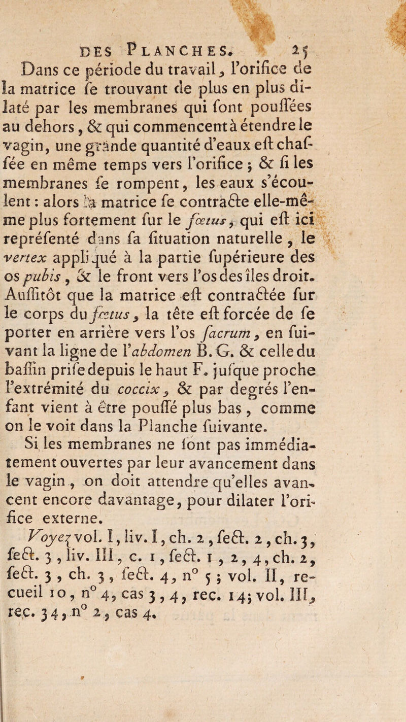 Dans ce période du travail * Porifice de la matrice fe trouvant de plus en plus di¬ laté par les membranes qui font pouffees au dehors, &amp; qui commencent à étendre le vagin, une grande quantité d’eaux eft chafi fée en même temps vers l’orifice ; &amp; fi les membranes le rompent, les eaux s’écou¬ lent : alors matrice fe contraéfe elle-mê¬ me plus fortement fur le fœtus, qui eft ici repréfenté dans fa fituation naturelle, le vertex appliqué à la partie fupérieure des os pubis , &amp; le front vers Pos des îles droit. Auflitôt que la matrice eft contractée fur le corps Au fœtus z la tête eft forcée de fe porter en arrière vers Pos facrum , en fui- vant la ligne de Xabdomen B. G. &amp; celle du Baffin prife depuis le haut F* jufque proche l’extrémité du coccix ? &amp; par degrés l’en¬ fant vient à être pouffé plus bas, comme on le voit dans la Planche fuivante. Si les membranes ne font pas immédia¬ tement ouvertes par leur avancement dans le vagin , on doit attendre qu’elles avan^ cent encore davantage, pour dilater l’orh fice externe. Voyeyst ol. I,!iv. I,ch. 2,feft. 2, ch. 3, feQ:. 3 , liv. lli, c. 1, feft. 1 , 2,4, ch. 2, feft. 3 , ch. 3 , feft. 4, n° 5 ; vol. Il, re¬ cueil 10, n° 4, cas 3,4, rec. 145 vol. III, reç. 3 4, .n° 2cas 4.