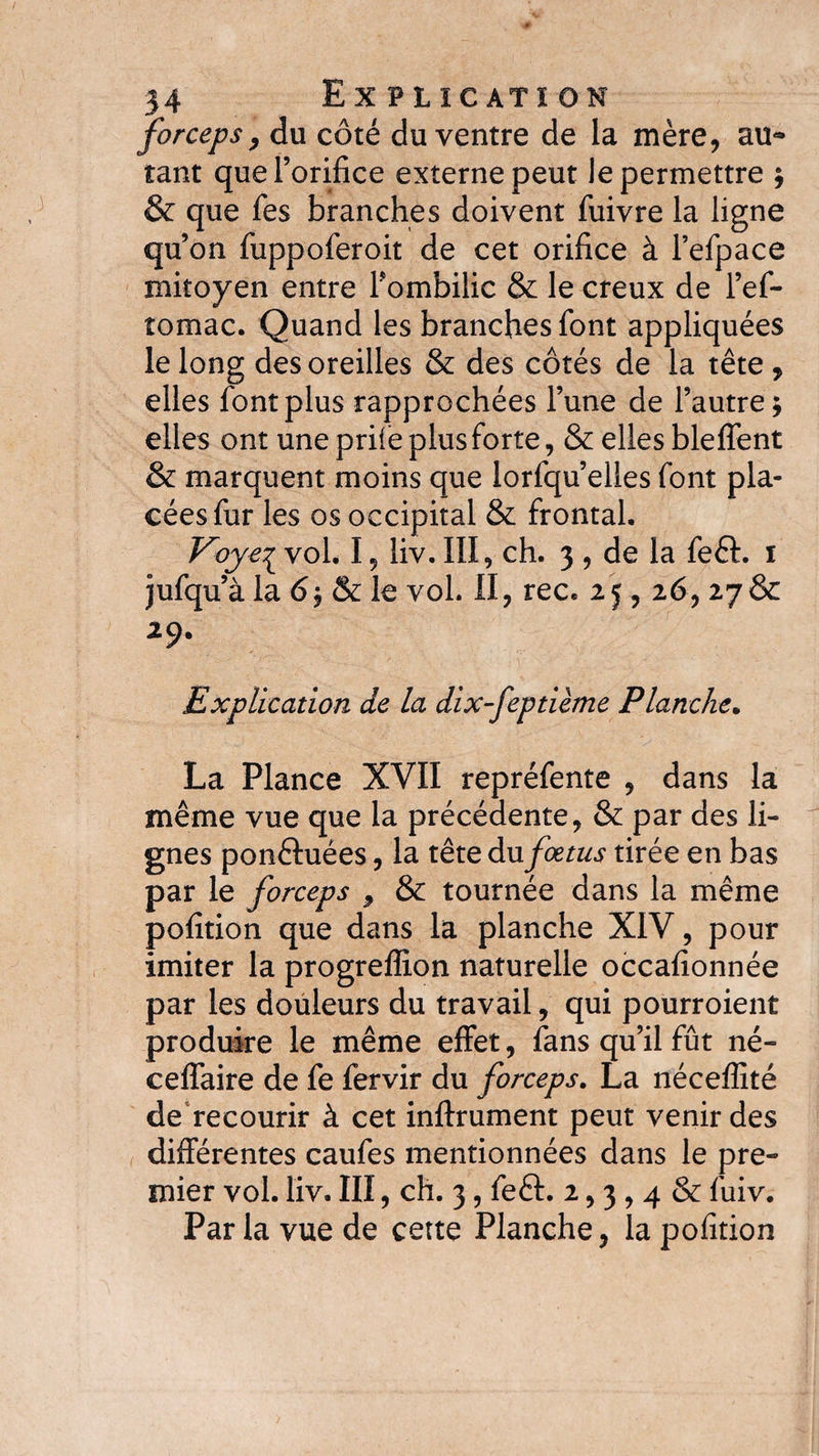 forceps, du côté du ventre de la mère, au~ tant que l’orifice externe peut le permettre ; &amp; que fes branches doivent fuivre la ligne qu’on fuppoferoit de cet orifice à l’efpace mitoyen entre Tombilic &amp; le creux de l’ef- tomac. Quand les branches font appliquées le long des oreilles &amp; des côtés de la tête , elles font plus rapprochées l’une de l’autre; elles ont une prile plus forte, &amp; elles bleffent &amp; marquent moins que lorfqu’elles font pla¬ cées fur les os occipital &amp; frontal. vol. 15 liv. III, ch. 3, de la feft. 1 jufqu’à la 6; &amp; le vol. II, rec. 25, 26, 278c 29. Explication de la dix-feptième Planche. La Plance XVII repréfente , dans la même vue que la précédente, &amp; par des li¬ gnes ponêluées, la tête du fœtus tirée en bas par le forceps , &amp; tournée dans la même pofition que dans la planche XIV, pour imiter la progrelîlon naturelle occafionnée par les douleurs du travail, qui pourroient produire le même effet, fans qu’il fût né- ceffaire de fe fervir du forceps. La néceffité de recourir à cet inftrument peut venir des différentes caufes mentionnées dans le pre¬ mier vol. liv. III, ch. 3, feft. 2,3,4 &amp; fuiv. Par la vue de cette Planche, la pofition