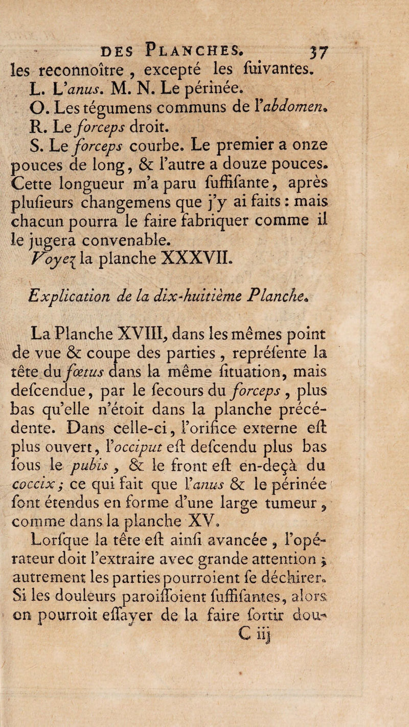 des Planches. 37 les reconnoitre , excepté les fuivantes, L. Uanus. M. N. Le périnée. O. Les tégumens communs de ¥ abdomen* R. Le forceps droit. S. Le forceps courbe. Le premier a onze pouces de long, &amp; l’autre a douze pouces. Cette longueur m’a paru fuffifante, après plufieurs changemens que j’y ai faits : mais chacun pourra le faire fabriquer comme il le jugera convenable. Voye^ la planche XXXVIL Explication de la dix-huitième Planche. La Planche XVIII, dans les mêmes point de vue &amp; coupe des parties , repréfente la tête du fœtus dans la même fituation, mais defcendue, par le fecours du forceps , plus bas qu’elle n’étoit dans la planche précé¬ dente. Dans celle-ci, l’orifice externe eft plus ouvert, ¥ occiput eft defcendu plus bas fous le pubis y &amp; le front eft en-deçà du coccix; ce qui fait que Vanus &amp; le périnée font étendus en forme d’une large tumeur 9 comme dans la planche XV, Lorfque la tête eft ainfi avancée , l’opé¬ rateur doit l’extraire avec grande attention * autrement les parties pourroient fe déchirera Si les douleurs paroiftoient fuffifantes, alors en pourroit effayer de la faire fortir dou-*