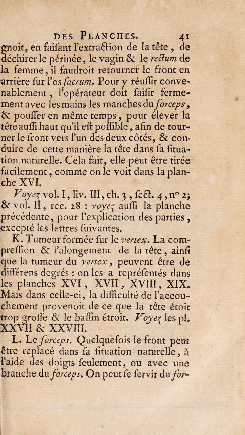 gnoit, en faifant l’extraöion de la tête , de déchirer le périnée, le vagin &amp; le reckon de la femme, il faudroit retourner le front en arrière fur l’os facrum. Pour y réuffir conve¬ nablement , l’opérateur doit faifir ferme¬ ment avec les mains les manches du forceps&gt; &amp; pouffer en même temps, pour élever la tête auffi haut qu’il eft poffible, afin de tour¬ ner le front vers l’un des deux côtés, &amp; con¬ duire de cette manière la tête dans fa fitua- tion naturelle. Cela fait, elle peut être tirée facilement, comme on le voit dans la plan¬ che XVI. Voyei vol. I, liv. III, ch. 3 , fe£L 4, n° ly &amp; vol. II, rec. 28 : voye^ auffi la planche précédente, pour l’explication des parties, excepté les lettres fuivantes. K. Tumeur formée fur le vertex. La com¬ pte ffi on &amp; Falongeinent de la tête , ainfî que la tumeur du vertex, peuvent être de différens degrés : on les a repréfentés dans les planches XVI, XVII, XVIII, XIX. Mais dans celle-ci, la difficulté de l’accou¬ chement provenoit de ce que la tête étoit trop groffe &amp; le baffin étroit. Voye7 les pL XXVII &amp; XXVIII. L. Le forceps. Quelquefois le front peut être replacé dans fa fituation naturelle * à Faide des doigts feulement, ou avec une branche du forceps. On peut fe fervir du for*