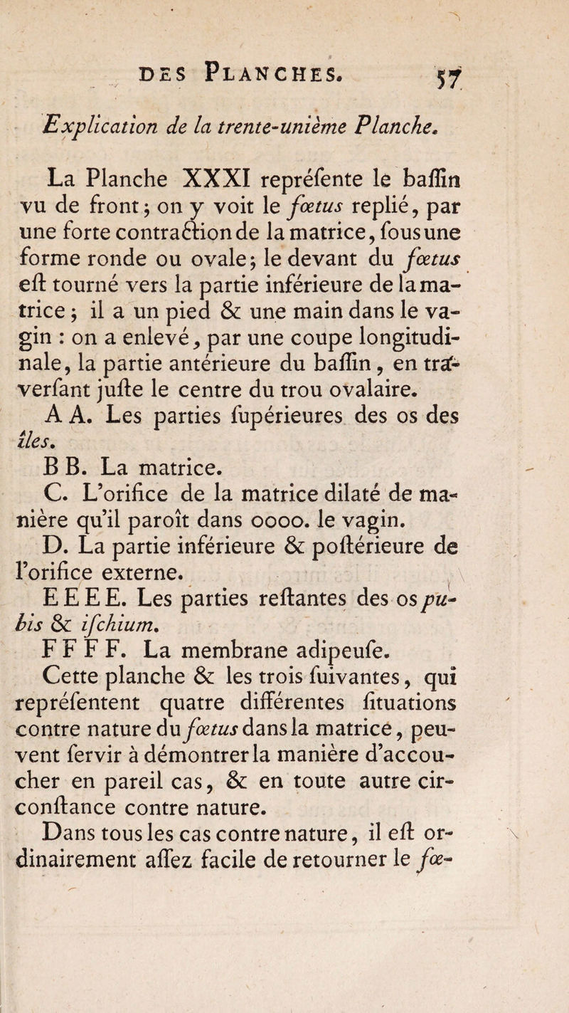 Explication de la trente-unième Planche* La Planche XXXI repréfente le baflin vu de front; on y voit le fœtus replié, par une forte contraction de la matrice, fous une forme ronde ou ovale; le devant du fœtus eft tourné vers la partie inférieure de la ma¬ trice ; il a un pied &amp; une main dans le va¬ gin : on a enlevé, par une coupe longitudi¬ nale, la partie antérieure du baflin, en traf- verfant jufte le centre du trou ovalaire. A A. Les parties fupérieures des os des îles. B B. La matrice. C. L’orifice de la matrice dilaté de ma¬ nière qu’il paroît dans oooo. le vagin. D. La partie inférieure &amp; poftérieure de l’orifice externe. E E E E. Les parties reliantes des os pu¬ bis &amp; ifchium. F F F F. La membrane adipeufe. Cette planche &amp; les trois fuivantes, qui repréfentent quatre différentes fituations contre nature du fœtus dans la matrice, peu¬ vent fervir à démontrer la manière d’accou¬ cher en pareil cas, &amp; en toute autre cir- conftance contre nature. Dans tousles cas contre nature, il eft or¬ dinairement allez facile de retourner le fie-