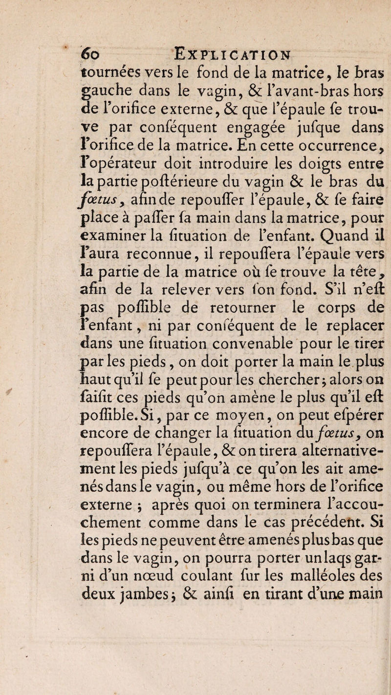 tournées vers le fond de la matrice, le bras gauche dans le vagin, &amp; l’avant-bras hors de l’orifice externe, &amp; que l’épaule fe trou¬ ve par conféquent engagée julque dans l’orifice de la matrice. En cette occurrence, l’opérateur doit introduire les doigts entre la partie poftérieure du vagin &amp; le bras du fœtus, afin de repouffer l’épaule, &amp; fe faire place à paffer fa main dans la matrice, pour examiner la fituation de l’enfant. Quand il l’aura reconnue, il repouffera l’épaule vers la partie de la matrice où fe trouve la tête, afin de la relever vers fon fond. S’il n’efl: pas poffible de retourner le corps de Fenfant, ni par conféquent de le replacer dans une fituation convenable pour le tirer parles pieds, on doit porter la main le plus haut qu’il fe peutpour les chercher * alors on faifit ces pieds qu’on amène le plus qu’il eft poffible.Si, par ce moyen, on peut efpérer encore de changer la fituation du fœtus, on repouffera l’épaule, &amp; on tirera alternative¬ ment les pieds jufqu’à ce qu’on les ait ame¬ nés dans le vagin, ou même hors de l’orifice externe ; après quoi on terminera l’accou¬ chement comme dans le cas précédent. Si les pieds ne peuvent être amenés plusbas que dans le vagin, on pourra porter unlaqs gar¬ ni d’un nœud coulant fur les malléoles des deux jambes j &amp; ainfi en tirant d’une main